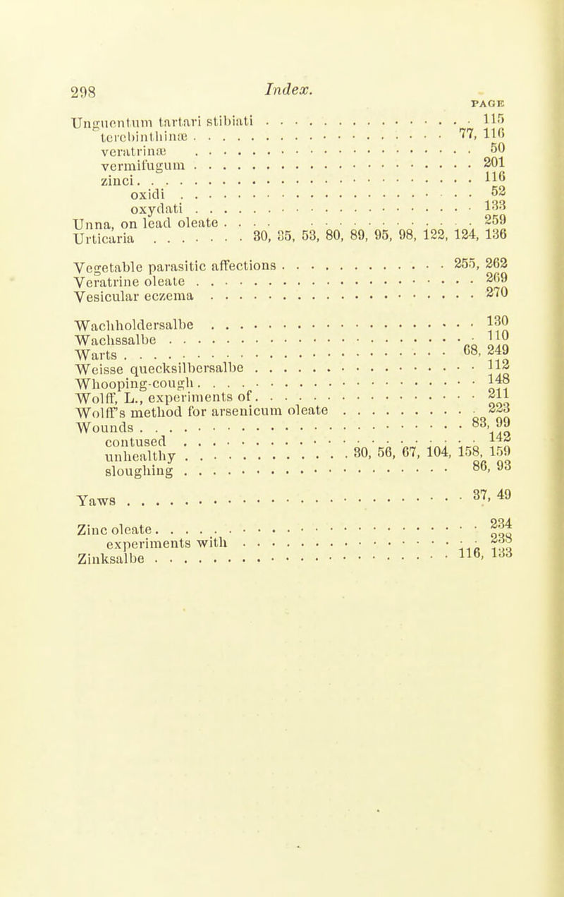 PAGE Unguontutn tartari stihiati 115 terobinthinse 77, 116 veratrinsB 50 vermifugum 201 zinci 116 oxidi 2 oxydati Unna, on lead oleate .... ■ 259 Urticaria 30, 05, 53, 80, 89, 95, 98, 122, 124, 136 Vegetable parasitic affections 255, 262 Veratrine oleate 209 Vesicular eczema 270 Wachholdersalbe l3^ ^rlbe:::: : * «* Weisse quecksilbersalbe 11« Wliooping-cougb 148 Wolff, L., experiments of *ll Wolff's metbod for arsenicum oleate 223 Wounds 83> JJ contused *AA unhealthy 80, 56, 67, 104, 158 159 slougbing 86, 93 Yaws 37-49 Zinc oleate *j™ experiments with • ■ »*> Zinksalbe llb- 166