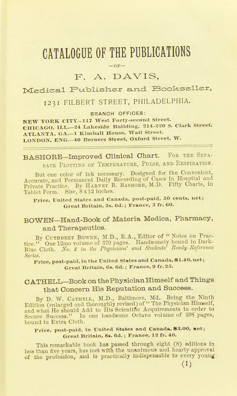 CATALOGUE OF THE PUBLICATIONS — OF— K. A. DAVIS, Medica-l Publisher and. Bookseller, 1231 FILBERT STREET, PHILADELPHIA. BRANCH OFFICES: NEW YORK CITY—117 West Forty-second Street. CHICAGO, ILL.—34 Lakeside Building, 314-220 S. Clark Street. ATLANTA, GA 1 Kimball House, Wall Street. LONDON, ENG 40 Berners Street, Oxford Street, W. BASHORE—Improved Clinical Chart. For the Sepa- rate Plotting of Temperature, Pulse, and Respiration. But one color of ink necessary. Designed for the Convenient, Accurate, and Permanent Daily Recording of Cases in Hospital and Private Practice. By Harvey B. Bashore, M.D. Fifty Charts, in Tablet Form. Size, 8x13 inches. Price, United States and Canada, post-paid, 50 cents, net; Great Britain, 3s. Gd.; France, 3 fr. 60. BOWEN—Hand-Book of Materia Medica, Pharmacy, and Therapeutics. By Cuthbert Bowen, M.D., B.A., Editor of  Notes on Prac- tice  One 12mo volume of S70 pages. Handsomely bound in Dark- Blue Cloth. No. 8 in the Physicians' and Students' Beady-Reference Series. Price, post-paid, in tlie United States and Canada, S1.40, net; Great Britain, 69. 6d.; France, 9 fr. 35. C ATHELL—Book on the Physician Himself and Things that Concern His Reputation and Success. By D. W. Cathell, M.D., Baltimore, Md. Being the Ninth Edition (enlarged and thoroughly revised) of  The Physician Himself, and what He should Add to His Scientific Acquirements in order to Secure Success. In one handsome Octavo volume of 298 pages, bound in Extra Cloth. Price, post-paid, in Cnlted States and Canada, S3.00, met; Great Britain, 8s. 6d. ; France, 13 fr. 40. This remarkable book has passed through eight (8) editions in less than five years, has met with the unanimous and hearty approval of the profession, and is practically indispensable to every young
