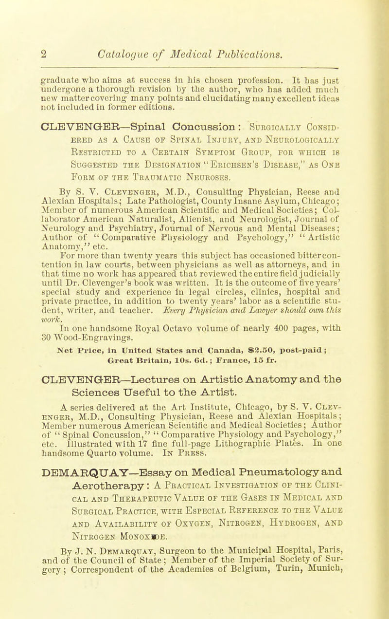 graduate who aims at success In his chosen profession. It lias just undergone a thorough revision hy the author, who has added much new matter covering many points and elucidating many excellent ideas not included in former editions. CLEVENGER—Spinal Concussion : Surgically Consid- ered as a Cause of Spinal Injury, and Neurologically Restricted to a Certain Symptom Group, for which is Suggested the Designation  Erichsen's Disease, as One Form of the Traumatic Neuroses. By S. V. Clevenger, M.D., Consulting Physician, Reese and Alexian Hospitals.; Late Pathologist, County Insane Asylum, Chicago; Member of numerous American Scientific and Medical Societies; Col- laborator American Naturalist, Alienist, and Neurologist, Journal of Neurology and Psychiatry, Journal of Nervous and Mental Diseases; Author of Comparative Physiology aud Psychology, Artistic Anatomy, etc. For more than twenty years this subject has occasioned bittercon- tention in law courts, between physicians as well as attorneys, and in that time no work has appeared that reviewed theentirefieldjudicially until Dr. Clevenger's book was written. It is the outcome of five years' special study and experience in legal circles, clinics, hospital and private practice, in addition to twenty years' labor as a scientific stu- dent, writer, and teacher. Every Physician and Lawyer should own this work. In one handsome Royal Octavo volume of nearly 400 pages, with 30 Wood-Engravings. Net Price, in United States and Canada, S3.50, post-paid; Great Britain, 10s. 6d.; France, 15 fr. CLEVENGER—Lectures on Artistic Anatomy and the Sciences Useful to the Artist. A series delivered at the Art Institute, Chicago, by S. V. Clev- enger, M.D., Consulting Physician, Reese and Alexian Hospitals; Member numerous American Scientific and Medical Societies; Author of  Spinal Concussion,  Comparative Physiology and Psychology, etc. Illustrated with 17 line full-page Lithographic Plates. In one handsome Quarto volume. In Press. DEMARQTJAY—Essay on Medical Pneumatology and Aerotherapy: A Practical Investigation of the Clini- cal and Therapeutic Value of the Gases in Medical and Surgical Practice, with Especial Reference to the Value and Availability of Oxygen, Nitrogen, Hydrogen, and Nitrogen Monoxide. By J. N. Demarquay, Surgeon to the Municipal Hospital, Paris, and of the Council of State; Member of the Imperial Society of Sur- gery ; Correspondent of the Academies of Belgium, Turin, Munich,