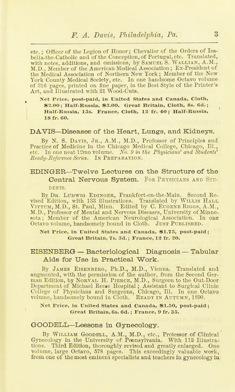 etc.; Officer of the Legion of Honor; Chevalier of the Orders of Isa- bella-the-Catholic and of the Conception, of Portugal, etc. Translated, with notes, additions, and omissions, by Samuel S. Wallian, A.M., M.D., Member of the American Medical Association; Ex-President of the Medical Association of Northern New York; Member of the New York County Medical Society, etc. In one handsome Octavo volume of 316 pages, printed on fine paper, in the Best Style of the Printer's Art, and Illustrated with 21 Wood-Cuts. Net Price, post-paid, in United States and Canada, Cloth, S3.00 ; Half-Russia, S3.00. Great Britain, Cloth, 8s. 6d.; j Half-Russia, 13s. France, Cloth, 13 fr. 40 ; Half-Russia, 18 fr. 60. DAVIS—Diseases of the Heart, Lungs, and Kidneys. By N. S. Davis, Jr., A.M., M.D., Professor of Principles and Practice of Medicine in the Chicago Medical College, Chicago, 111., etc. In one neat 12mo volume. No. 9 in the Physicians' and Students' Ready-Reference Series. In Preparation. EDING-ER—Twelve Lectures on the Structure of the Central Nervous System. For Physicians and Stu- dents. By Dr. LUdwig Edinger, Frankfort-on-the-Main. Second Re- vised Edition, with 133 illustrations. Translated by Willis Hall Vittum, M.D., St. Paul, Minn. Edited by C. Eugene Riggs, A.M., M.D., Professor of Mental and Nervous Diseases, University of Minne- sota ; Member of the American Neurological Association. In one Octavo volume, handsomely bound in Cloth. Just Published. Net Price, in United States and Canada, S1.75, post-paid; Great Britain, 7s. 3d.; France, 12 fr. 30. EISENBERG — Bacteriological Diagnosis — Tabular Aids for Use in Practical Work. By James Eisenberg, Ph.D., M.D., Vienna. Translated and augmented, with the permission of the author, from the Second Ger- man Edition, by Norval H. Pierce, M.D., Surgeon to the Out-Door Department of Michael Reese Hospital; Assistant to Surgical Clinic College of Physicians and Surgeons, Chicago, 111. In one Octavo volume, handsomely bound in Cloth. Ready in Autumn, 1890. Net Price, in United States and Canada, $1.50, post-paid; Great Britain, 6s. 6d.; France, 9 fr. 35. G-OODELL—Lessons in Gynecology. By William Goodell, A.M., M.D., etc., Proiessor of Clinical Gynecology in the University of Pennsylvania. With 112 Illustra- tions. Third Edition, thoroughly revised and greatly enlarged. One volume, large Octavo, 578 pages. This exceedingly valuable work, from one of the most eminent specialists and teachers in gynecology iu