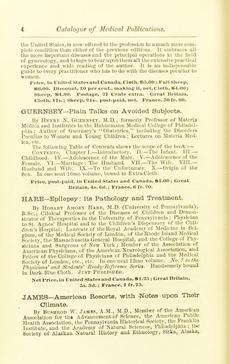 the United States, is now offered to the profession in a much more com- plete condition than either of the previous editions. It embraces all the more important diseases and the principal operations in the field of gynecology, and brings to bear upon them all the extensive practical experience and wide reading of the author. It is an indispensable guide to every practitioner who has to do with the diseases peculiar to women. Price, in United States and Canada, Cloth, 855.00 ; Full Slieep, $6.00. Discount, 30 per cent., making it, net, Cloth, S4.00 ; Sheep, 8S4.80. Postage, 37 Cents extra. Great Britain, Cloth, 17s.; Sheep, 3 Is., post-paid, net. Trance, 30 fr. 80. GUERNSEY—Plain Talks on Avoided Subjects. By Henry N. Guernsey, M.D., formerly Professor of Materia Medica and Institutes in the Hahnemann Medical College of Philadel- phia; Author of Guernsey's Obstetrics, including the Disorders Peculiar to Women and Young Children; Lectures on Materia Med- ica, etc. The following Table of Contents shows the scope of the book :— Contents. Chapter I.—Introductory. II.—The Infant. III.— Childhood. IV.—Adolescence of the Male. V.—Adolescence of the Female. VI.— Marriage: The Husband. VII—The Wife. VIII.— Husband and Wife. IX.—To the Unfortunate. X.—Origin of the Sex. In one neat lfjmo volume, bound in Extra Cloth. Price, post-paid, in United States and Canada, S1.O0 ; Great Britain, 4s. 6d.; France, 6 fr. 30. HARE—Epilepsy: its Pathology and Treatment. By Hobart Amory Hare, M.D. (University of Pennsylvania), B.Sc; Clinical Professor of the Diseases of Children and Demon- strator of Therapeutics in the University of Pennsylvania ; Physician to St. Agnes' Hospital and to the Children's Dispensary of the Chil- dren's Hospital; Laureate of the Koyal Academy of Medicine in Bel- gium, of the Medical Society of London, of the Rhode Island Medical Society, the Massachusetts General Hospital, and the College of Phy- sicians and Surgeons of New York ; Member of the Association of American Physicians, of the American Neurological Association, and Fellow of the College of Physicians of Philadelphia and the Medical Society of London, etc., etc. In one neat 12mo volume. No. 7 in the Physicians' and Students' Beady-Reference Serie*. Handsomely bound in Dark-Blue Cloth. Just Published. Net Price, in United States and Canada, S1.35; Great Britain, 5s. 3d.; France, 7 fr. 75. JAMES—American Resorts, -with -Notes upon Their Climate. By Bushrod W. Jambs, A.M., M.D., Member of the American Association for th« Advancement of Science, the American Public Health Association, the Pennsylvania Historical Society, the Franklin Institute, and the Academy of Natural Sciences, Philadelphia ; the Society of Alaskan Natural History and Ethnology, Sitka, Alaska,