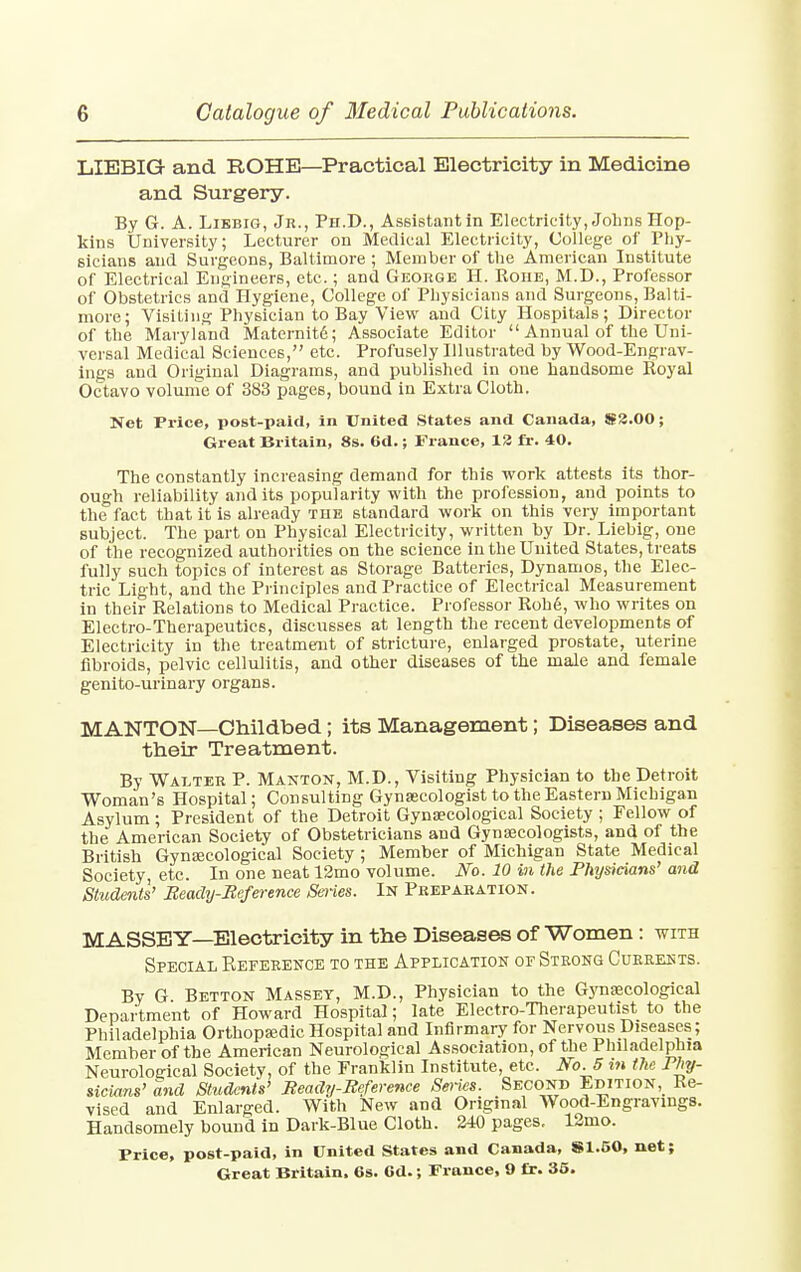 LIEBIG and ROHE—Practical Electricity in Medicine and Surgery. By G. A. Libbig, Jr., Ph.D., Assistant in Electricity, Johns Hop- kins University; Lecturer on Medical Electricity, College of Phy- sicians and Surgeons, Baltimore ; Member of the American Institute of Electrical Engineers, etc.; and George H. Roue, M.D., Professor of Obstetrics and Hygiene, College of Physicians and Surgeons, Balti- more; Visiting Physician to Bay View and City Hospitals; Director of the Maryland Maternit6; Associate Editor  Annual of the Uni- versal Medical Sciences, etc. Profusely Illustrated by Wood-Engrav- ings and Original Diagrams, and published in one handsome Royal Octavo volume of 383 pages, bound in Extra Cloth. Net Price, post-paid, in United States and Canada, $2.00; Great Britain, 8s. 6d.; France, 12 fr. 40. The constantly increasing demand for this work attests its thor- ough reliability audits popularity with the profession, and points to the fact that it is already the standard work on this very important subject. The part on Physical Electricity, written by Dr. Liebig, one of the recognized authorities on the science in the United States, treats fully such topics of interest as Storage Batteries, Dynamos, the Elec- tric Light, and the Principles and Practice of Electrical Measurement in their Relations to Medical Practice. Professor Robe, who writes on Electro-Therapeutics, discusses at length the recent developments of Electricity in the treatment of stricture, enlarged prostate, uterine fibroids, pelvic cellulitis, and other diseases of the male and female genito-urinary organs. M ANTON—Childbed ; its Management; Diseases and their Treatment. By Walter P. Manton, M.D., Visiting Physician to the Detroit Woman's Hospital; Consulting Gynaecologist to the Eastern Michigan Asylum; President of the Detroit Gynaecological Society ; Fellow of the American Society of Obstetricians and Gynaecologists, and of the British Gynaecological Society; Member of Michigan State Medical Society, etc. In one neat 12mo volume. No. 10 in the Physicians' and Students' Beady-Beference Series. In Preparation. MASSEY—Electricity in the Diseases of Women: with Special Reference to the Application of Strong Currents. By G. Betton Masset, M.D., Physician to the Gynaecological Department of Howard Hospital; late Electro-Therapeutist to the Philadelphia Orthopaedic Hospital and Infirmary for Nervous Diseases; Member of the American Neurological Association, of the Philadelphia Neurological Society, of the Franklin Institute, etc. No. 5 in the Phy- sicians' and Students' Beady-Beference Series. Second Edition, Re- vised and Enlarged. With New and Original Wood-Engravings. Handsomely bound in Dark-Blue Cloth. 240 pages. 12mo. Price, post-paid, in United States and Canada, 81.50, net;