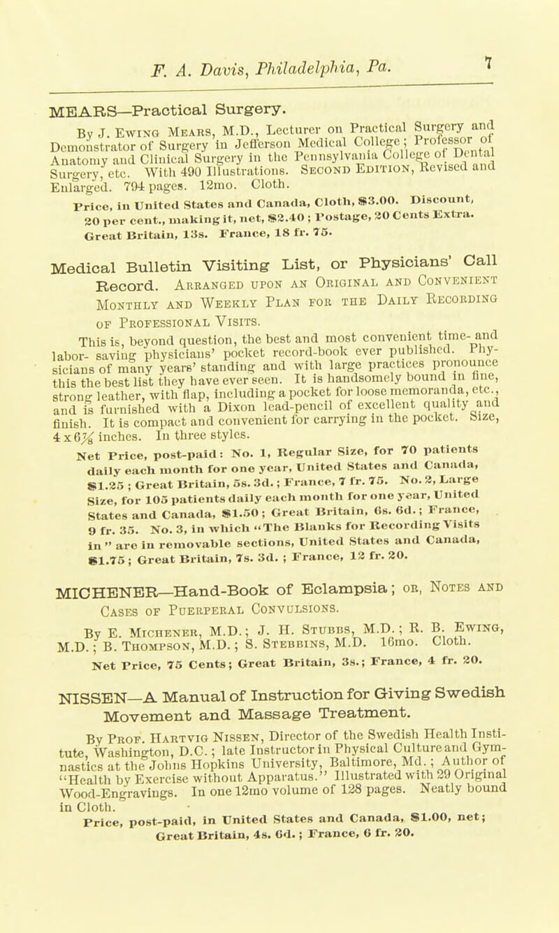 MBARS—Practical Surgery. Bv J. Ewing Mkabs, M.D., Lecturer on Practical Surgery and Demonstrator of Surgery in Jefferson Medical College ; Professor■ «, \natomy and Clinical Surgery in the Pennsylvania College of Dental Surgery, etc. With 490 Illustrations. Second Edition, Revised and Enlarged. 794 pages. 12mo. Cloth. Price, in United States and Canada, Cloth, SS3.00. Discount, 30 per cent., making it, net, 83.40 ; Postage, 20 Cents Extra. Great Britain, 13s. Prance, 18 fr. 75. Medical Bulletin Visiting List, or Physicians' Call Record. Arranged upon an Original and Convenient Monthly and Weekly Plan for the Daily Recording of Professional Visits. This is, beyond question, the best and most convenient time- and labor- saving physicians' pocket record-book ever published. Phy- sicians of mtny years' standing and with large practices pronounce this the best list they have ever seen. It is handsomely bound in tine, strong leather, with flap, including a pocket for loose memoranda, etc , and is furnished with a Dixon lead-pencil of excellent quality and finish. It is compact and convenient for carrying In the pocket, bize, 4 x 6X inches. In three styles. Net Price, post-paid: No. 1, Regular Size, for 70 patients daily each month for one year, United States and Canada, 81.35 ; Great Britain, 5s. 3d.; France, 7 fr. 75. No. 3, Large Size, for 105 patients daily each month for one year, United States and Canada, 91.50; Great Britain, 6s. Gd.; France, 9 fr. 35. No. 3, in which The Blanks for Recording Visits in  are iu removahle sections, United States and Canada, 81.75 ; Great Britain, 7s. 3d. ; France, 12 fr. 30. MICHENER—Hand-Book of Eclampsia; or, Notes and Cases of Puerperal Convulsions. By E. Michener, M.D.; J. H. STUBns, M.D.; R. B. Ewing, M.D.; B. Thompson, M.D.; S. Stebbins, M.D. lOmo. Cloth. Net Price, 75 Cents; Great Britain, 3s.; France, 4 fr. 20. NISSEN—A Manual of Instruction for Giving Swedish Movement and Massage Treatment. By Prof Hartvig Nissen, Director of the Swedish Health Insti- tute, Washington, D.C.; late Instructor in Physical Culture and Gym- nastics at the Johns Hopkins University, Baltimore Md ; Author of Health by Exercise without Apparatus. Illustrated with 29 Original Wood-Engravings. In one 12mo volume of 128 pages. Neatly bound in Cloth. Price, post-paid, in United States and Canada, 81.00, net;