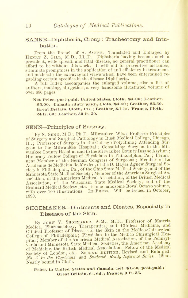 SANNE—Diphtheria, Croup: Tracheotomy and Intu- bation. From the French of A. Sanne. Translated and Enlarged by Henry Z. Gill, M.D., LL.D. Diphtheria having become such a prevalent, wide-spread, and fatal disease, no general practitioner can all'ord to be without this work. It will aid in preventive measures, stimulate promptness in the application of and efliciency in treatment, and moderate the extravagant views which have been entertained re- garding certain specifics in the disease Diphtheria. A full Index accompanies the enlarged volume, also a list of authors, making, altogether, a very handsome illustrated volume of over 680 pages. Net Price, post-paid, United States, Cloth, $4.00; Leather, $5.00. Canada (duty paid), Cloth, $4.40; Leather, $5.50. Great Britain, Cloth, 17s. ; Leather, £1 Is. France, Cloth, 24 fr. 60 ; Leather, 30 fr. 30. SENN—Principles of Surgery. By N. Senn, M.D., Ph.D., Milwaukee, Wis.; Professor Principles of Surgery and Surgical Pathology in Hush Medical College, Chicago, 111.; Professor of Surgery in the Chicago Polyclinic ; Attending Sur- geon to the Milwaukee Hospital; Consulting Surgeon to the Mil- waukee County Hospital and to the Milwaukee County Insane Asylum ; Honorary Fellow College of Physicians in Philadelphia, Pa. ; Perma- nent Member of the German Congress of Surgeons ; Member of La Academie de Medicina de Mexico, of the D. Hayes Agnew Surgical So- ciety in Philadelphia, Pa., of the Ohio State Medical Society, and of the Minnesota State Medical Society ; Member of the American Surgical As- sociation, of the American Medical Association, of the British Medical Association, of the Wisconsin State Medical Society, and of the Brainard Medical Society, etc. In one handsome Royal Octavo volume, with over 100 illustrations. In Press. Will be issued in October, 1890. SHOEMAKER—Ointments and Oleates, Especially in Diseases of the Skin. By John V. Shoemaker, A.M., M.D., Professor of Materia Medica Pharmacology, Therapeutics, and Clinical Medicine, and Clinical Professor of Diseases of the Skin in the Medico-Chirurgical College of Philadelphia; Physician to the Medico-Chirurgical Hos- pital • Member of the American Medical Association, of the Pennsyl- vania and Minnesota State Medical Societies, the American Academy of Medicine, the British Medical Association ; Fellow of the Medical Society of London, etc. Second Edition, Revised and Enlarged. No. 6 in the Physicians' and Students' Ecady-Befcrence Series, limo. Neatly bound in Cloth. Price, in United States and Canada, net, $1.50, post-paid ;