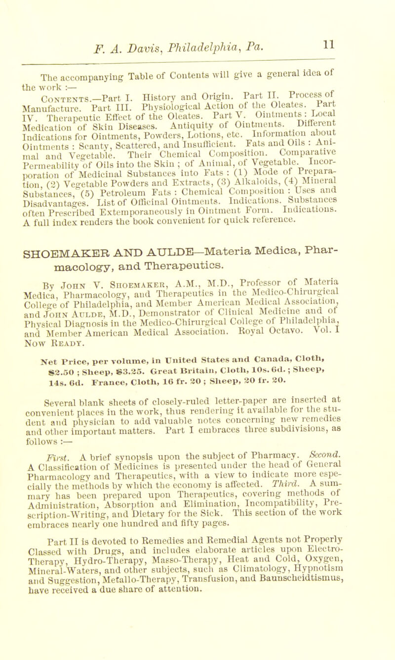The accompanying Table of Contents will give a general idea of the work :— Contents.—Part I. History and Origin. Part II Process of Manufacture. Part III. Physiological Action of the Oleates. 1 art IV. Therapeutic Effect of the Oleates. Part V. Ointments : Local Medication of Skin Diseases. Antiquity of Ointments. Different Indications for Ointments, Powders, Lotions, etc. Information about Ointments : Scanty, Scattered, and Insufficient. Fats and Oils : Ani- mal and Vegetable. Their Chemical Composition. Comparative Permeability of Oils into the Skin ; of Animal, of Vegetable. Incor- poration of Medicinal Substances into Fats: (1) Mode of Prepara- tion, (2) Vegetable Powders and Extracts, (3) Alkaloids, (4) Mineral Substances, (5) Petroleum Fats : Chemical Composition : Uses and Disadvantages. List of Officinal Ointments. Indications. Substances often Prescribed Extemporaneously in Ointment Form. Indications. A full index renders the book convenient for quick reference. SHOEMAKER AND AULDB—Materia Medica, Phar- macology, and Therapeutics. By John V. Shoemaker, A.M., M.D., Professor of Materia Medica, Pharmacology, and Therapeutics in the Medico-Chirurgical College of Philadelphia, and Member American Medical Association, and John Aulde, M.D., Demonstrator of Clinical Medicine aud of Physical Diagnosis in the Medico-Chirurgical College of Philadelphia, and Member American Medical Association. Royal Octavo. Vol. I Now Ready. Net Price, per volume, in United States and Canada, Cloth, S3.50 ; Sheep, S3.35. Great Britain, Cloth, 10s. Gd.; Sheep, 14s. Od. France, Cloth, 16 fr. 30 ; Sheep, 30 fr. 30. Several blank sheets of closely-ruled letter-paper are inserted at convenient places in the work, thus rendering it available for the stu- dent and physician to add valuable notes concerning new remedies and other important matters. Part I embraces three subdivisions, as follows :— First. A brief synopsis upon the subject of Pharmacy. Second. A Classification of Medicines is presented under the head of General Pharmacology and Therapeutics, with a view to indicate more espe- cially the methods by which the economy is affected. Third. A sum- mary has been prepared upon Therapeutics, covering methods of Administration, Absorption and Elimination, Incompatibility, Pre- scription-Writing, and Dietary for the Sick. This section of the work embraces nearly one hundred and fifty pages. Part II is devoted to Remedies and Remedial Agents not Properly Classed with Drugs, and includes elaborate articles upon Electro- Therapy, Hydro-Therapy, Masso-Therapy, Heat and Cold, Oxygen, Mineral-Waters, and other subjects, such as Climatology, Hypnotism and Suggestion, Metallo-Therapy, Transfusion, and Baunscheidtismus, have received a due share of attention.