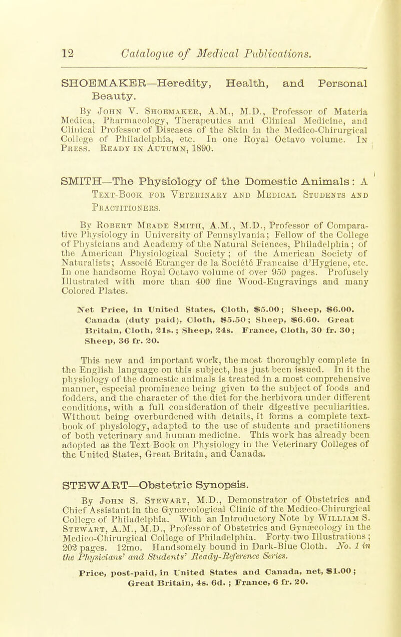 SHOEMAKER—Heredity, Health, and Personal Beauty. By John V. Shoemaker, A.M., M.D., Professor of Materia Medica, Pharmacology, Therapeutics and Clinical Medicine, and Clinical Professor of Diseases of the Skin in the Medico-Chirurgical College of Philadelphia, etc. Ia one Royal Octavo volume. In Press. Ready in Autumn, 1890. SMITH—The Physiology of the Domestic Animals : A Text-Book fob Veterinary and Medical Students and Peactitioners. By Robert Meade Smith, A.M., M.D., Professor of Compara- tive Physiology in University of Pennsylvania; Fellow of the College of Physicians and Academy of the Natural Sciences, Philadelphia; of the American Physiological Society ; of the American Society of Naturalists; Associ6 Etranger de la Socictd Franeaise d'Hygiene, etc. In one handsome Royal Octavo volume of over 950 pages. Profusely Illustrated with more than 400 flue Wood-Eugravings and many Colored Plates. Net Price, in United States, Cloth, $5.00; Sheep, $6.00. Canada (duty paid), Cloth, $5.50; Sheep, $6.60. Great Britain, Cloth, 31s.; Sheep, 84s. France, Cloth, 30 fr. 30; Sheep, 36 fr. 30. This new and important work, the most thoroughly complete in the English language on this subject, has just been issued. In it the physiology of the domestic animals is treated in a most comprehensive manner, especial prominence being given to the subject of foods and fodders, and the character of the diet for the herbivora under different conditions, with a full consideration of their digestive peculiarities. Without being overburdened with details, it forms a complete text- book of physiology, adapted to the use of students and practitioners of both veterinary and human medicine. This work has already been adopted as the Text-Book on Physiology in the Veterinary Colleges of the United States, Great Britain, and Canada. STEWART—Obstetric Synopsis. By John S. Stewart, M.D., Demonstrator of Obstetrics and Chief Assistant in the Gynaecological Clinic of the Medico-Chirurgical College of Philadelphia. With an Introductory Note by William S. Stewart, A.M., M.D., Professor of Obstetrics and Gynecology in the Medico-Chirurgical College of Philadelphia. Forty-two Illustrations ; 202 pages. 12mo. Handsomely bound in Dark-Blue Cloth. No, 1 in the Physician*' and Students' Beady-Reference Series. Price, post-paid, in United States and Canada, net, $1.00 ;