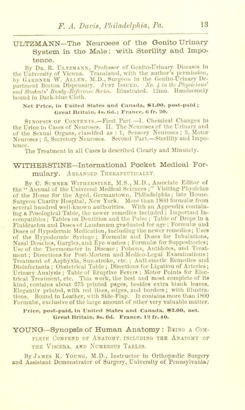 ULTZMANN—The Neuroses of the Genito Urinary System in the Male: with Sterility and Impo- tence. By Dk. R. Ultzmatw, Professor of Gcnlto-Urinary Diseases in the University of Vienna. Translated, with the author's permission, by Gardner W. Allen, M.D., Surgeon in the Genito-Urinary De- partment Boston Dispensary. Just Issued. No. 4 in the Physicians' and Students' Ready-Reference Series. Illustrated. 12mo. Handsomely bound in Dark-blue Cloth. Net Price, in United States and Canada, Sl.OO, post-paid; Great Britain, 4s. 6d.; France, 6 fr. 20. Synopsis of Contents.—First Part.—I. Chemical Changes in the Urine in Cases of Neuroses. II. The Neuroses of the Urinary and of the Sexual Organs, classified as : 1, Sensory Neuroses ; 2, Motor Neuroses ; 3, Secretory Neuroses. Second Part.—Sterility and Impo- tence. The Treatment in all Cases is described Clearly and Minutely. WITHBRSTINE—International Pocket Medical For- mulary. Arranged Therapeutically. By C. Sumner Witherstine, M.S., M.D., Associate Editor of the  Annual of the Universal Medical Sciences ; Visiting Physician of the Home for the Aged, Germantown, Philadelphia; late House- Surgeon Charity Hospital, New York. More than 1800 formulae from several hundred well-known authorities. With an Appendix contain- ing a Posological Table, the newer remedies included ; Important In- compatible^ ; Tables on Dentition and the Pulse ; Table of Drops in a Fluidrachm and Doses of Laudanum graduated for age ; Formulae and Doses of Hypodermic Medication, including the newer remedies; Uses of the Hypodermic Syringe ; Formula? and Doses for Inhalations, Nasal Douches, Gargles,and Eye-washes ; Formula? for Suppositories; Use of the Thermometer in Disease ; Poisons, Antidotes, and Treat- ment; Directions for Post-Mortem and Medico-Legal Examinations; Treatment of Asphyxia, Sun-stroke, etc.; Anti-emetic Remedies and Disinfectants ; Obstetrical Table ; Directions for Ligation of Arteries; Urinary Analysis ; Table of Eruptive Fevers ; Motor Points for Elec- trical Treatment, etc. This work, the best and most complete of its kind, contains about 275 printed pages, besides extra blank leaves. Elegantly printed, with red lines, edges, and borders ; with illustra- tions. Bound in Leather, with Side-Flap. It contains more than 1800 Formulae, exclusive of the large amount of other very valuable matter. Price, post-paid, in United States and Canada, W3.00, net. Great Britain, 8s. 6d. France, 13 fr. 40. YOUNG—Synopsis of Human Anatomy : Being a Com- plete Compend of Anatomy, including the Anatomy of the vlsceija, and numerous tables. By James K. Young, M.D., Instructor in Orthopaedic Surgery and Assistant Demonstrator of Surgery, University of Pennsylvania,-