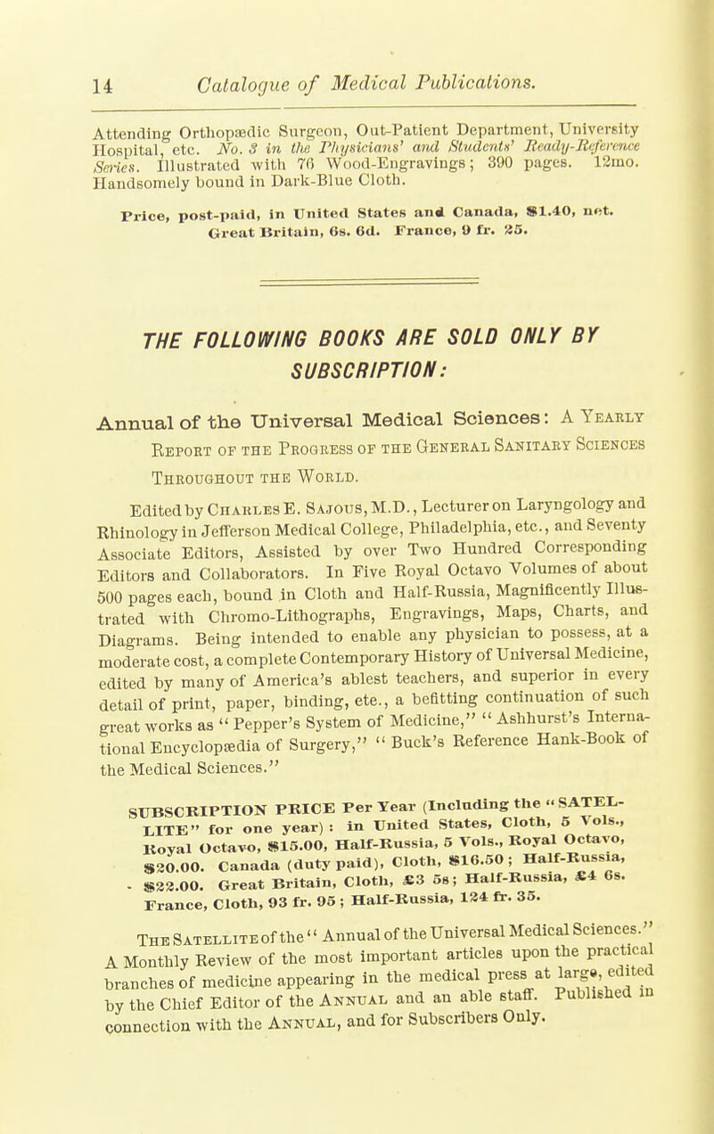 Attending Orthopaedic Surgeon, Out-Patient Department, University Hospital, etc. No. S in the Physicians' and Students' Ready-Reference Series. Illustrated with 76 Wood-Engravings; 390 pages. 12mo. Handsomely bound in Dark-Blue Cloth. Price, post-paid, in United States an* Canada, S1.40, net. Great Britain, 6s. 6d. France, 9 fr. 25. THE FOLLOWING BOOKS ARE SOLD ONLY BY SUBSCRIPTION: Annual of the Universal Medical Sciences: A Yearly Report op the Progress of the General Sanitary Sciences Throughout the World. Edited by Charles E. Sa.tous.M.D., Lecturer on Laryngology and Rhinology in Jefferson Medical College, Philadelphia, etc., and Seventy Associate Editors, Assisted by over Two Hundred Corresponding Editors and Collaborators. In Five Royal Octavo Volumes of about 500 pages each, bound in Cloth and Half-Russia, Magnificently Illus- trated with Chromo-Lithographs, Engravings, Maps, Charts, and Diagrams. Being intended to enable any physician to possess, at a moderate cost, a complete Contemporary History of Universal Medicine, edited by many of America's ablest teachers, and superior in every detail of print, paper, binding, ete., a befitting continuation of such great works as  Pepper's System of Medicine, « Ashhurst's Interna- tional Encyclopedia of Surgery,'' « Buck's Reference Hank-Book of the Medical Sciences. SUBSCRIPTION PRICE Per Year (Including the SATEL- LITE for one year): in United States, Cloth, 5 Vols., Koyal Octavo, S15.00, Half-Russia, 5 Vols., Royal Octavo, S20.00. Canada (duty paid), Cloth, S16.50 ; Half-Russia, - $23.00. Great Britain, Cloth, JB3 5s; Half-Russia, Si 6s. France, Cloth, 93 fr. 95 ; Half-Russia, 124 fr. 35. The SATELLiTEof the « Annual of the Universal Medical Sciences. A Monthly Review of the most important articles upon the practical branches of medicine appearing in the medical press at largvedited by the Chief Editor of the Annual and an able staff. Published in connection with the Annual, and for Subscribers Only.