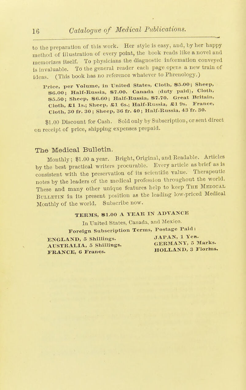 to the preparation of this work. Her style is easy, and, by her happy method of illustration of every point, the book reads like a novel and memorizes itself. To physicians the diagnostic information conveyed is invaluable. To the general reader each page opens a new train of ideas. (This book has no reference whatever to Phrenology.) Price, per Volume, in United States, Cloth, 85.00; Sheep, 86.00; Half-Russia, $7.00. Canada (duty paid), Cloth, 85.50; Sheep, $6.60; Half-Russia, $7.70. Great Britain, Cloth, *1 Is.; Sheep, £1 6s.; Half-Russia, SI 9s. France, Cloth, 30 ft. 30 ; Sheep, 36 ft. 40 ; Half-Russia, 43 'ft. 30. $1.00 Discount for Cash. Sold only by Subscription, or sent direct on receipt of price, shipping expenses prepaid. The Medical Bulletin. Monthly; $1.00 a year. Bright, Original, and Readable. Articles by the best practical writers procurable. Every article as brief as is consistent with the preservation of its scientific value. Therapeutic notes by the leaders of the medical profession throughout the world. These and many other unique features help to keep The Medical Bulletin in its present position as the leading low-priced Medical Monthly of the world. Subscribe now. TERMS, $1.00 A YEAR IN ADVANCE In United States, Canada, and Mexico. Foreign Subscription Terms, Postage Paid: ENGLAND, 5 Shillings. JAPAN, 1 Yen. AUSTRALIA, 5 Shillings. GERMANY, 5 Marks. FRANCE, 6 Francs. HOLLAND, 3 Florms.