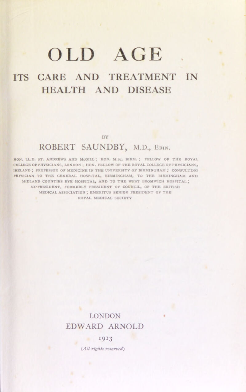 OLD AGE . ITS CARE AND TREATMENT IN HEALTH AND DISEASE BY ROBERT SAUNDBY, M.D., Edin. HON. LL.D. ST. ANDREWS AND McGILL; HON. M.Sc. BIRM. ; FELLOW OP THE ROYAL COLLEGE OF PHYSICIANS, LONDON ; HON. FELLOW OF THE ROYAL COLLEGE OP PHYSICIANS, IRELAND ; PROFESSOR OF MEDICINE IN THE UNIVERSITY OF BIRMINGHAM ,* CONSULTING PHYSICIAN TO THE GENERAL HOSPITAL, BIRMINGHAM, TO THF. BIRMINGHAM AND MIDLAND COUNTIES EYE HOSPITAL, AND TO THE WEST BROMWICH HOSPITAL; EX-PRESIDENT, FORMERLY PRESIDENT OF COUNCIL, OF THE BRITISH MEDICAL ASSOCIATION ; EMERITUS SENIOR PRESIDENT OF THE ROYAL MEDICAL SOCIETY LONDON EDWARD ARNOLD 1913 (Alt rights reserved)