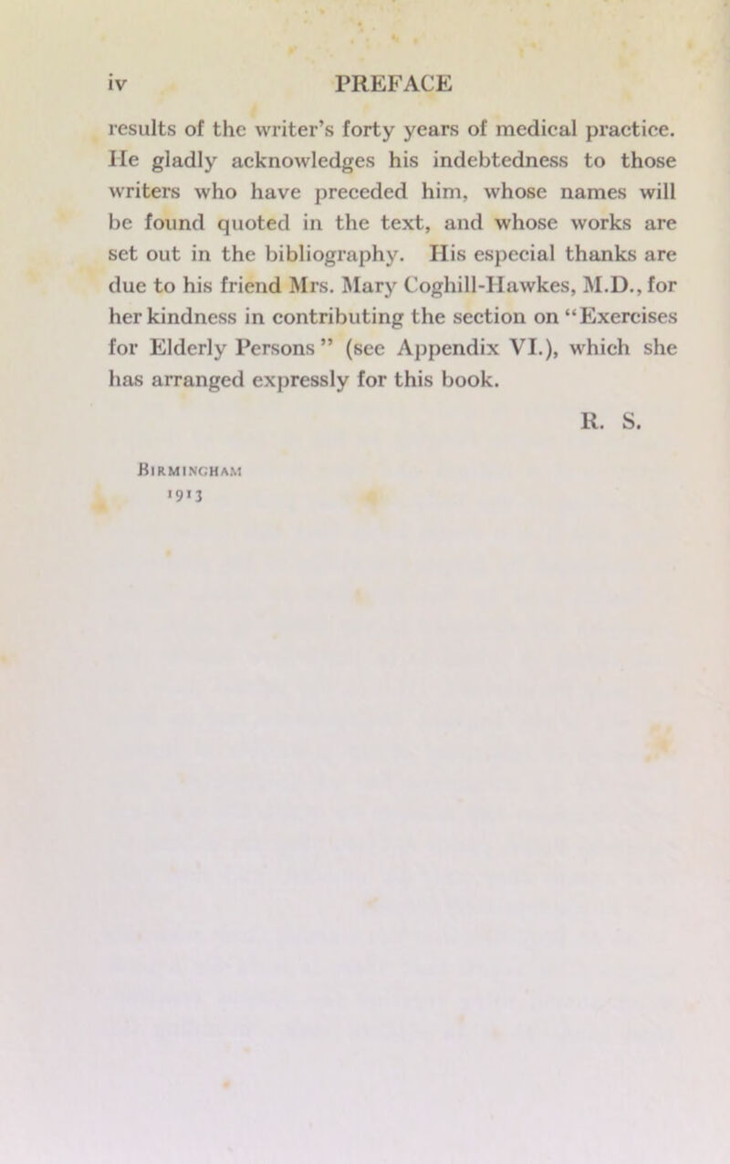 results of the writer’s forty years of medical practice, lie gladly acknowledges his indebtedness to those writers who have preceded him, whose names will be found quoted in the text, and whose works are set out in the bibliography. Ilis especial thanks are due to his friend Mrs. Mary Coghill-Hawkes, M.D., for her kindness in contributing the section on “Exercises for Elderly Persons” (see Appendix VI.), which she has arranged expressly for this book. R. S. Birmingham *9*3