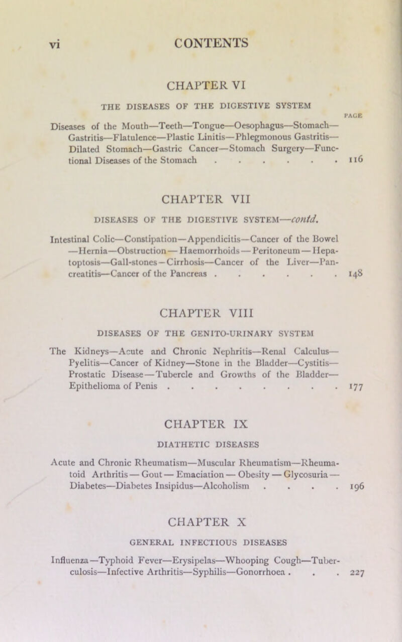 CHAPTER VI THE DISEASES OF THE DIGESTIVE SYSTEM PACE Diseases of the Mouth—Teeth—Tongue—Oesophagus—Stomach— Gastritis—Flatulence—Plastic Linitis—Phlegmonous Gastritis— Dilated Stomach—Gastric Cancer—Stomach Surgery—Func- tional Diseases of the Stomach . . . . . .116 CHAPTER VII DISEASES OF THE DIGESTIVE SYSTEM—COntd. Intestinal Colic—Constipation—Appendicitis—Cancer of the Bowel —Hernia—Obstruction— Haemorrhoids — Peritoneum— Hepa- toptosis—Gall-stones —Cirrhosis—Cancer of the Liver—Pan- creatitis—Cancer of the Pancreas . . . . . .148 CHAPTER VIII DISEASES OF THE GENITO-URINARY SYSTEM The Kidneys—Acute and Chronic Nephritis—Renal Calculus— Pyelitis—Cancer of Kidney—Stone in the Bladder—Cystitis— Prostatic Disease—Tubercle and Growths of the Bladder— Epithelioma of Penis . . . . . . . . *77 CHAPTER IX DIATHETIC DISEASES Acute and Chronic Rheumatism—Muscular Rheumatism—Rheuma- toid Arthritis — Gout — Emaciation — Obesity — Glycosuria — Diabetes—Diabetes Insipidus—Alcoholism . . . .196 CHAPTER X GENERAL INFECTIOUS DISEASES Influenza—Typhoid Fever—Erysipelas—Whooping Cough—Tuber- culosis—Infective Arthritis—Syphilis—Gonorrhoea . . . 227