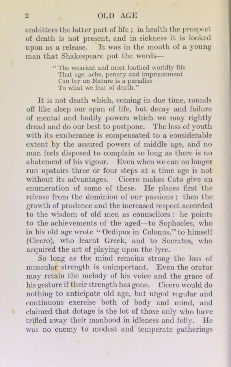 embitters the latter part of life ; in health the prospect of death is not present, and in sickness it is looked upon as a release. It was in the mouth of a young man that Shakespeare put the words— “ The weariest and most loathed worldly life That age, ache, penury and imprisonment Can lay on Nature is a paradise To what we fear of death.” It is not death which, coming in due time, rounds off like sleep our span of life, but decay and failure of mental and bodily powers which we may rightly dread and do our best to postpone. The loss of youth with its exuberance is compensated to a considerable extent by the assured powers of middle age, and no man feels disposed to complain so long as there is no abatement of his vigour. Even when we can no longer run upstairs three or four steps at a time age is not without its advantages. Cicero makes Cato give an enumeration of some of these. He places first the release from the dominion of our passions ; then the growth of prudence and the increased respect accorded to the wisdom of old men as counsellors : he points to the achievements of the aged—to Sophocles, who in his old age wrote “Oedipus in Colonus,”to himself (Cicero), who learnt Greek, and to Socrates, who acquired the art of playing upon the lyre. So long as the mind remains strong the loss of muscular strength is unimportant. Even the orator may retain the melody of his voice and the grace of his gesture if their strength has gone. Cicero would do nothing to anticipate old age, but urged regular and continuous exercise both of body and mind, and claimed that dotage is the lot of those only who have trilled away their manhood in idleness and folly. He was no enemy to modest and temperate gatherings