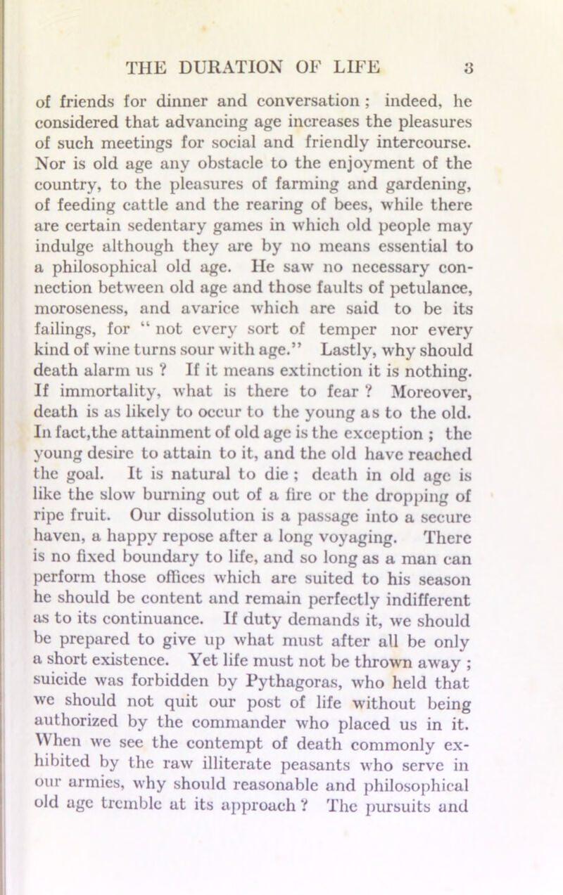 of friends for dinner and conversation ; indeed, he considered that advancing age increases the pleasures of such meetings for social and friendly intercourse. Nor is old age any obstacle to the enjoyment of the country, to the pleasures of farming and gardening, of feeding cattle and the rearing of bees, while there are certain sedentary games in which old people may indulge although they are by no means essential to a philosophical old age. He saw no necessary con- nection between old age and those faults of petulance, moroseness, and avarice which are said to be its failings, for “ not every sort of temper nor every kind of wine turns sour with age.” Lastly, why should death alarm us ? If it means extinction it is nothing. If immortality, what is there to fear ? Moreover, death is as likely to occur to the young as to the old. In fact,the attainment of old age is the exception ; the young desire to attain to it, and the old have reached the goal. It is natural to die ; death in old age is like the slow burning out of a lire or the dropping of ripe fruit. Our dissolution is a passage into a secure haven, a happy repose after a long voyaging. There is no fixed boundary to life, and so long as a man can perform those offices which are suited to his season he should be content and remain perfectly indifferent as to its continuance. If duty demands it, we should be prepared to give up what must after all be only a short existence. Yet life must not be thrown away ; suicide was forbidden by Pythagoras, w'ho held that avc should not quit our post of life without being authorized by the commander who placed us in it. When we see the contempt of death commonly ex- hibited by the raw illiterate peasants who serve in our armies, why should reasonable and philosophical old age tremble at its approach ’! The pursuits and