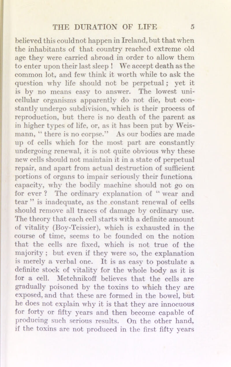 believed this could not happen in Ireland, but that when the inhabitants of that country reached extreme old age they were carried abroad in order to allow them to enter upon their last sleep ! We accept death as the common lot, and few think it worth while to ask the question why life should not be perpetual ; yet it is by no means easy to answer. The lowest uni- cellular organisms apparently do not die, but con- stantly undergo subdivision, which is their process of reproduction, but there is no death of the parent as in higher types of life, or, as it has been put by Weis- mann, “ there is no corpse.” As our bodies are made up of cells which for the most part are constantly undergoing renewal, it is not quite obvious why these new cells should not maintain it in a state of perpetual repair, and apart from actual destruction of sufficient portions of organs to impair seriously their functiona capacity, why the bodily machine should not go on for ever ? The ordinary explanation of “ wear and tear ” is inadequate, as the constant renewal of cells should remove all traces of damage by ordinary use. The theory that each cell starts with a definite amount of vitality (lfoy-Teissier), which is exhausted in the course of time, seems to be founded on the notion that the cells are fixed, which is not true of the majority ; but even if they were so, the explanation is merely a verbal one. It is as easy to postulate a definite stock of vitality for the whole body as it is for a cell. Metehnikoff believes that the cells are gradually poisoned by the toxins to which they are exposed, and that these are formed in the bowel, but he does not explain why it is that they are innocuous for forty or fifty years and then become capable of producing such serious results. On the other hand, if the toxins are not produced in the first fifty years