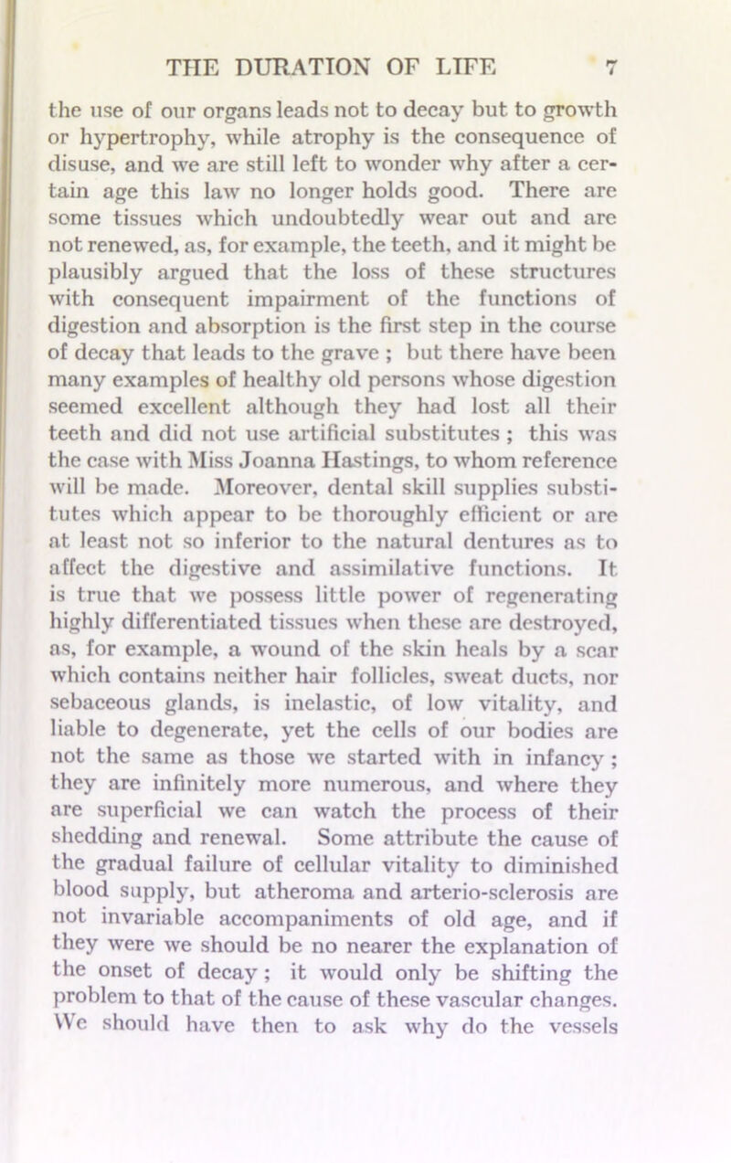 the use of our organs leads not to decay but to growth or hypertrophy, while atrophy is the consequence of disuse, and we are still left to wonder why after a cer- tain age this law no longer holds good. There are some tissues which undoubtedly wear out and arc not renewed, as, for example, the teeth, and it might be plausibly argued that the loss of these structures with consequent impairment of the functions of digestion and absorption is the first step in the course of decay that leads to the grave ; but there have been many examples of healthy old persons whose digestion seemed excellent although they had lost all their teeth and did not use artificial substitutes ; this was the case with Miss Joanna Hastings, to whom reference will be made. Moreover, dental skill supplies substi- tutes which appear to be thoroughly efficient or are at least not so inferior to the natural dentures as to affect the digestive and assimilative functions. It is true that we possess little power of regenerating highly differentiated tissues when these are destroyed, as, for example, a wound of the skin heals by a scar which contains neither hair follicles, sweat ducts, nor sebaceous glands, is inelastic, of low vitality, and liable to degenerate, yet the cells of our bodies are not the same as those we started writh in infancy ; they are infinitely more numerous, and where they are superficial we can watch the process of their shedding and renewal. Some attribute the cause of the gradual failure of cellular vitality to diminished blood supply, but atheroma and arterio-sclerosis are not invariable accompaniments of old age, and if they were we should be no nearer the explanation of the onset of decay; it would only be shifting the problem to that of the cause of these vascular changes. We should have then to ask why do the vessels