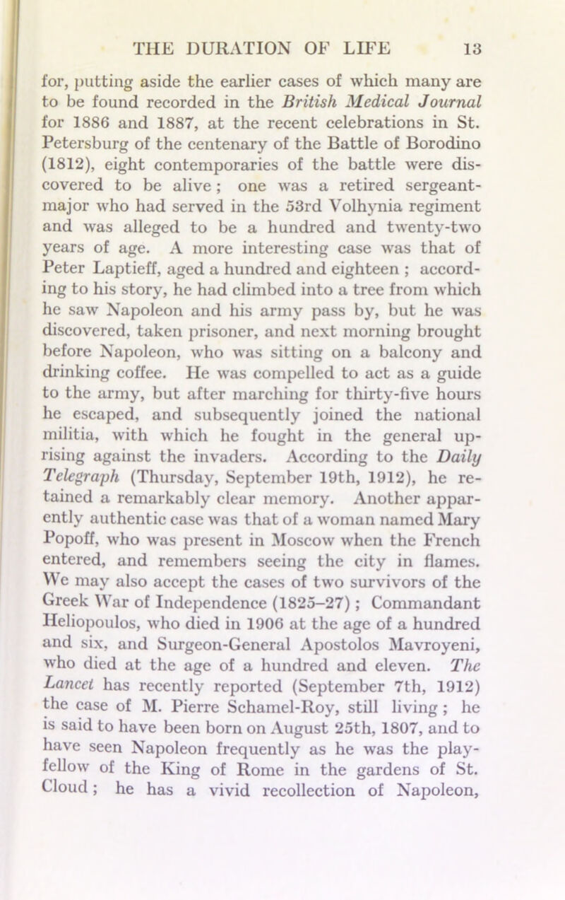 for, putting aside the earlier cases of which many are to be found recorded in the British Medical Journal for 1886 and 1887, at the recent celebrations in St. Petersburg of the centenary of the Battle of Borodino (1812), eight contemporaries of the battle were dis- covered to be alive ; one was a retired sergeant- major who had served in the 53rd Volhynia regiment and was alleged to be a hundred and twenty-two years of age. A more interesting case was that of Peter Laptieff, aged a hundred and eighteen ; accord- ing to his story, he had climbed into a tree from which he saw Napoleon and his army pass by, but he was discovered, taken prisoner, and next morning brought before Napoleon, who was sitting on a balcony and drinking coffee. He was compelled to act as a guide to the army, but after marching for thirty-five hours he escaped, and subsequently joined the national militia, with which he fought in the general up- rising against the invaders. According to the Daily Telegraph (Thursday, September 19th, 1912), he re- tained a remarkably clear memory. Another appar- ently authentic case was that of a woman named Mary Popoff, who was present in Moscow when the French entered, and remembers seeing the city in flames. We may also accept the cases of two survivors of the Greek War of Independence (1825-27); Commandant Heliopoulos, who died in 1906 at the age of a hundred and six, and Surgeon-General Apostolos Mavroyeni, who died at the age of a hundred and eleven. The Lancet has recently reported (September 7th, 1912) the case of M. Pierre Schamel-Roy, still living ; he is said to have been born on August 25th, 1807, and to have seen Napoleon frequently as he was the play- fellow of the King of Rome in the gardens of St. Cloud; he has a vivid recollection of Napoleon,