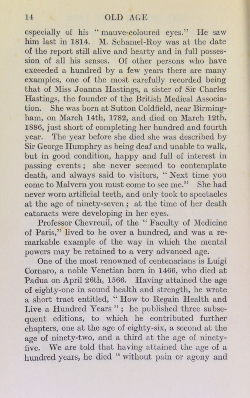 especially of his “ mauve-colourcd eyes.” He saw him last in 1814. M. Schamel-Roy was at the date of the report still alive and hearty and in full posses- sion of all his senses. Of other persons who have exceeded a hundred by a few years there are many examples, one of the most carefully recorded being that of Miss Joanna Hastings, a sister of Sir Charles Hastings, the founder of the British Medical Associa- tion. She was born at Sutton Coldfield, near Birming- ham, on March 14th, 1782, and died on March 12th, 1886, just short of completing her hundred and fourth year. The year before she died she was described by Sir George Humphry as being deaf and unable to walk, but in good condition, happy and full of interest in passing events ; she never seemed to contemplate death, and always said to visitors, “ Next time you come to Malvern you must come to see me.” She had never worn artificial teeth, and only took to spectacles at the age of ninety-seven; at the time of her death cataracts were developing in her eyes. Professor Chevreuil, of the “ Faculty of Medicine of Paris,” lived to be over a hundred, and was a re- markable example of the way in which the mental powers may be retained to a very advanced age. One of the most renowned of centenarians is Luigi Cornaro, a noble Venetian born in 14G6, who died at Padua on April 26th, 1566. Having attained the age of eighty-one in sound health and strength, he wrote a short tract entitled, “ How to Regain Health and Live a Hundred Years ” ; he published three subse- quent editions, to which he contributed further chapters, one at the age of eighty-six, a second at the age of ninety-two, and a third at the age of ninety- live. We arc told that having attained the age of a hundred years, lie died “ without pain or agony and