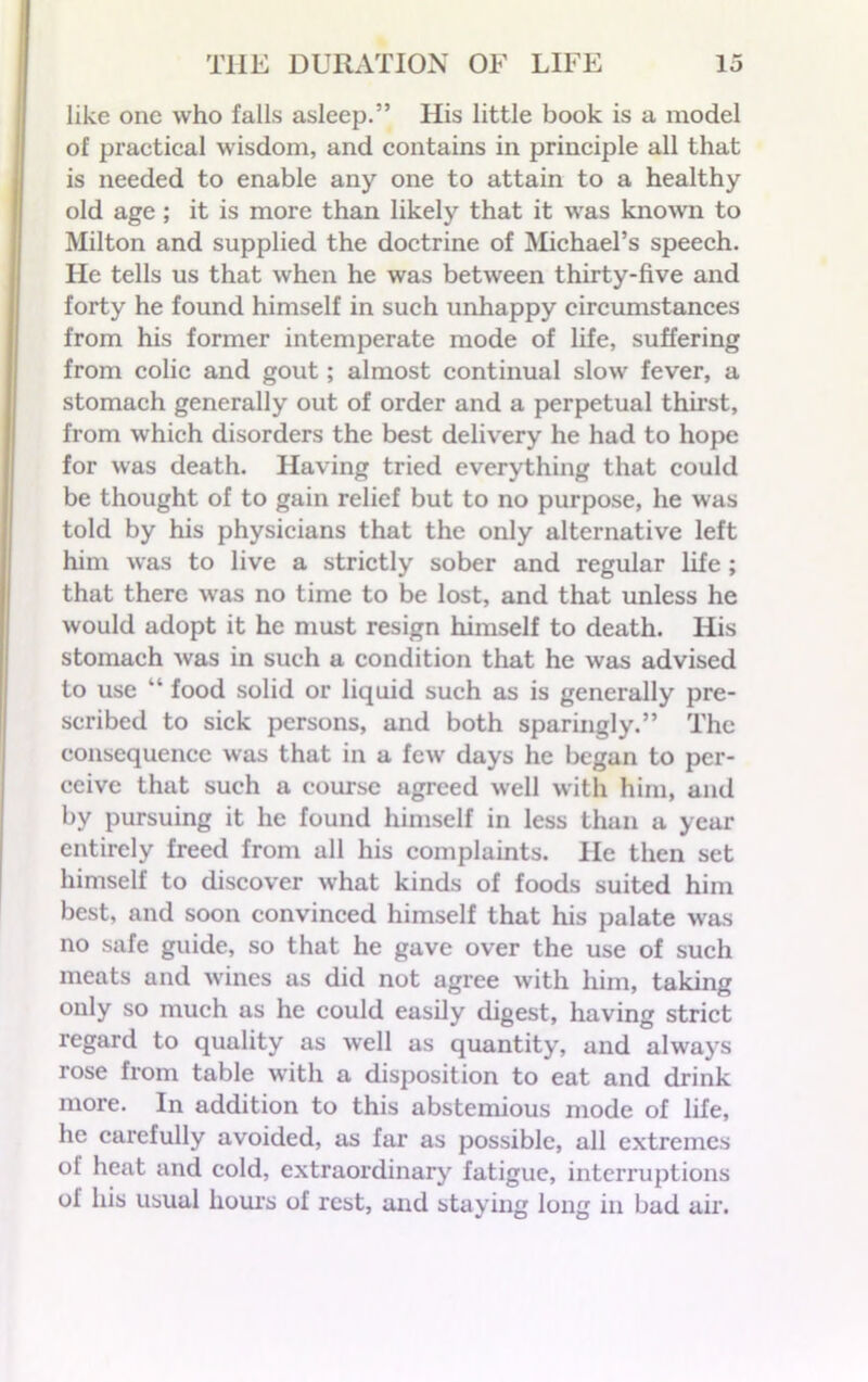 like one who falls asleep.” His little book is a model of practical wisdom, and contains in principle all that is needed to enable any one to attain to a healthy old age; it is more than likely that it was known to Milton and supplied the doctrine of Michael’s speech. He tells us that when he was between thirty-five and forty he found himself in such unhappy circumstances from his former intemperate mode of life, suffering from colic and gout; almost continual slow fever, a stomach generally out of order and a perpetual thirst, from which disorders the best deliv ery he had to hope for was death. Having tried everything that could be thought of to gain relief but to no purpose, he was told by his physicians that the only alternative left him was to live a strictly sober and regular life; that there was no time to be lost, and that unless he would adopt it he must resign himself to death. His stomach was in such a condition that he was advised to use “ food solid or liquid such as is generally pre- scribed to sick persons, and both sparingly.” The consequence was that in a few days he began to per- ceive that such a course agreed well with him, and by pursuing it he found himself in less than a year entirely freed from all his complaints. He then set himself to discover what kinds of foods suited him best, and soon convinced himself that his palate was no safe guide, so that he gave over the use of such meats and wines as did not agree with him, taking only so much as he could easily digest, having strict regard to quality as well as quantity, and always rose from table with a disposition to eat and drink more. In addition to this abstemious mode of life, he carefully avoided, as far as possible, all extremes of heat and cold, extraordinary fatigue, interruptions of his usual hours of rest, and staying long in bad air.