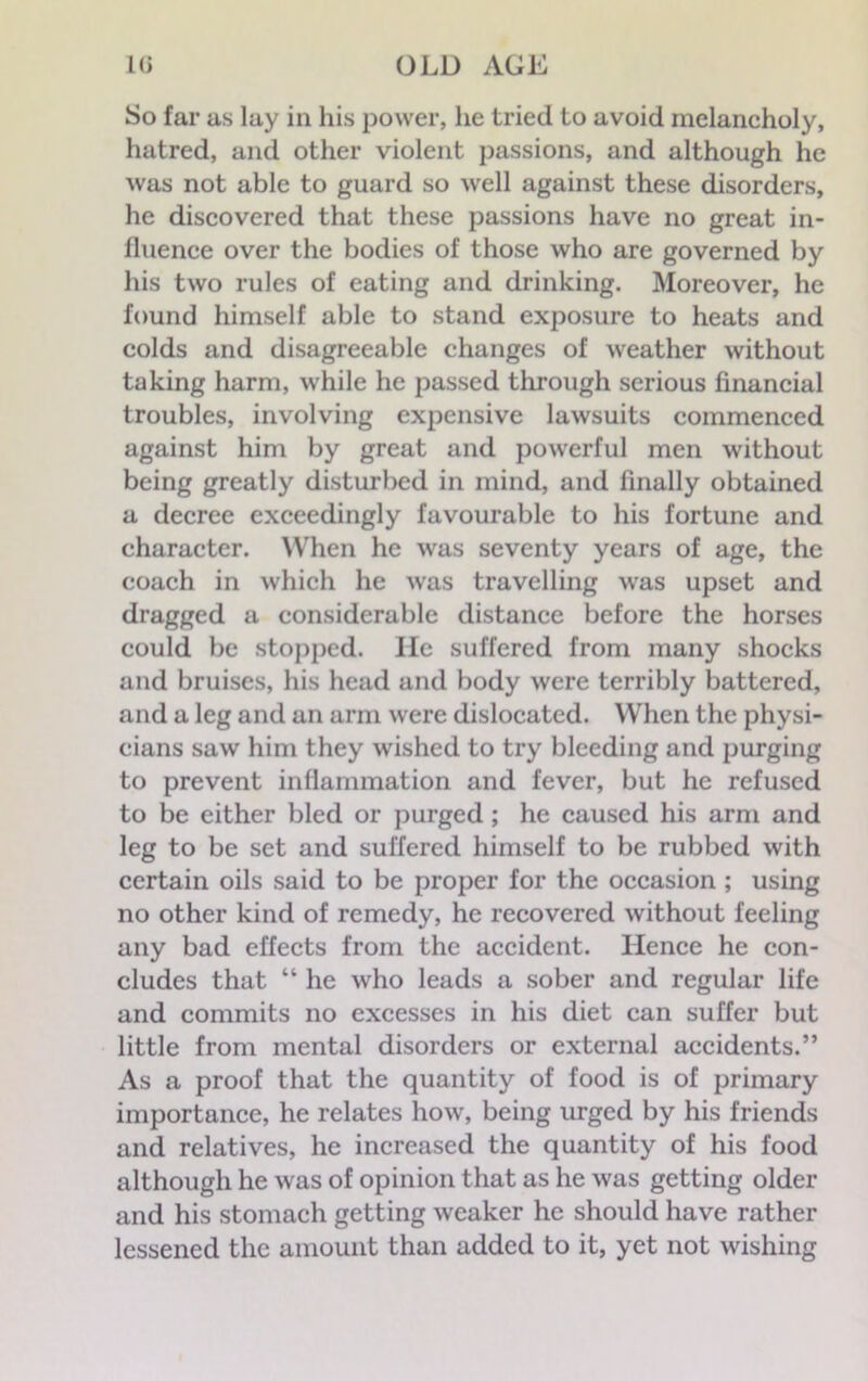 So far as lay in his power, lie tried to avoid melancholy, hatred, and other violent passions, and although he was not able to guard so well against these disorders, he discovered that these passions have no great in- fluence over the bodies of those who are governed by his two rules of eating and drinking. Moreover, he found himself able to stand exposure to heats and colds and disagreeable changes of weather without taking harm, while he passed through serious financial troubles, involving expensive lawsuits commenced against him by great and powerful men without being greatly disturbed in mind, and finally obtained a decree exceedingly favourable to his fortune and character. When he was seventy years of age, the coach in which he was travelling was upset and dragged a considerable distance before the horses could be stopped. He suffered from many shocks and bruises, his head and body were terribly battered, and a leg and an arm were dislocated. When the physi- cians saw him they wished to try bleeding and purging to prevent inflammation and fever, but he refused to be either bled or purged ; he caused his arm and leg to be set and suffered himself to be rubbed with certain oils said to be proper for the occasion ; using no other kind of remedy, he recovered without feeling any bad effects from the accident. Hence he con- cludes that “ he who leads a sober and regular life and commits no excesses in his diet can suffer but little from mental disorders or external accidents.” As a proof that the quantity of food is of primary importance, he relates how, being urged by his friends and relatives, he increased the quantity of his food although he was of opinion that as he was getting older and his stomach getting weaker he should have rather lessened the amount than added to it, yet not wishing