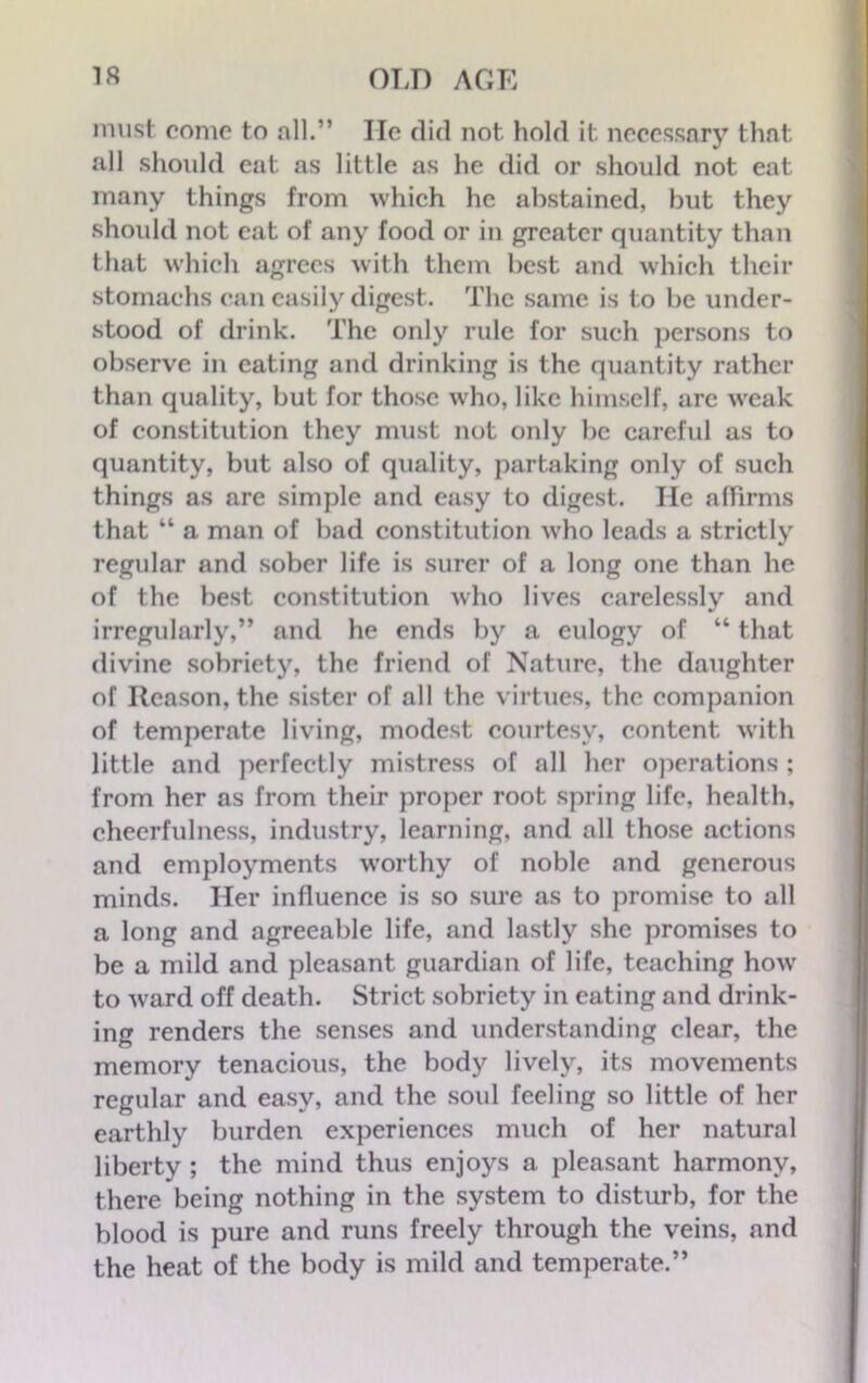must come to all.” lie did not hold it necessary that all should eat as little as he did or should not eat many things from which he abstained, but they should not cat of any food or in greater quantity than that which agrees with them best and which their stomachs can easily digest. The same is to be under- stood of drink. The only rule for such persons to observe in eating and drinking is the quantity rather than quality, but for those who, like himself, arc weak of constitution they must not only be careful as to quantity, but also of quality, partaking only of such things as are simple and easy to digest. He affirms that “ a man of bad constitution who leads a strictly regular and sober life is surer of a long one than he of the best constitution who lives carelessly and irregularly,” and he ends by a eulogy of “ that divine sobriety, the friend of Nature, the daughter of Reason, the sister of all the virtues, the companion of temperate living, modest courtesy, content with little and perfectly mistress of all her operations ; from her as from their proper root spring life, health, cheerfulness, industry, learning, and all those actions and employments worthy of noble and generous minds. Her influence is so sure as to promise to all a long and agreeable life, and lastly she promises to be a mild and pleasant guardian of life, teaching how to ward off death. Strict sobriety in eating and drink- ing renders the senses and understanding clear, the memory tenacious, the body lively, its movements regular and easy, and the soul feeling so little of her earthly burden experiences much of her natural liberty ; the mind thus enjoys a pleasant harmony, there being nothing in the system to disturb, for the blood is pure and runs freely through the veins, and the heat of the body is mild and temperate.”