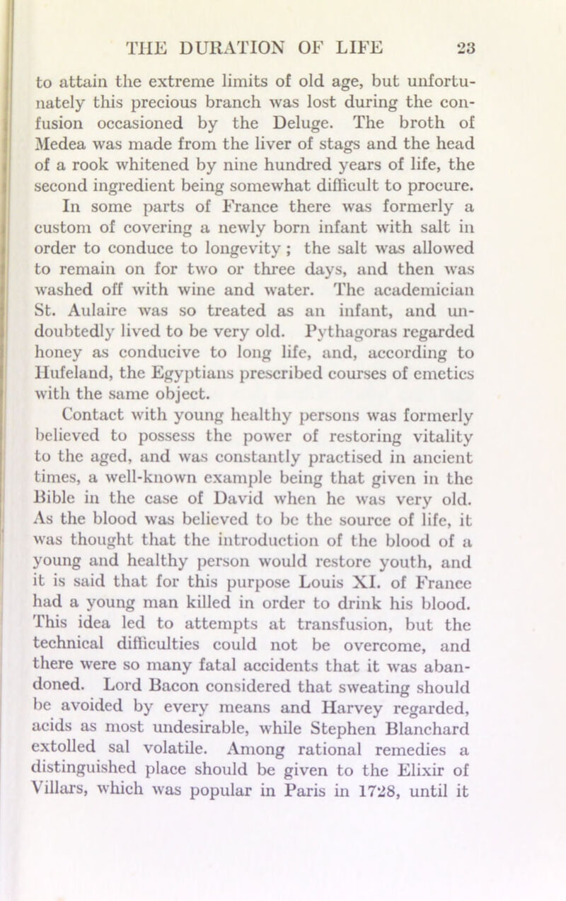 to attain the extreme limits of old age, but unfortu- nately this precious branch was lost during the con- fusion occasioned by the Deluge. The broth of Medea was made from the liver of stags and the head of a rook whitened by nine hundred years of life, the second ingredient being somewhat difficult to procure. In some parts of France there was formerly a custom of covering a newly born infant with salt in order to conduce to longevity ; the salt was allowed to remain on for two or three days, and then was washed off with wine and water. The academician St. Aulaire was so treated as an infant, and un- doubtedly lived to be very old. Pythagoras regarded honey as conducive to long life, and, according to llufeland, the Egyptians prescribed courses of emetics with the same object. Contact with young healthy persons was formerly believed to possess the power of restoring vitality to the aged, and was constantly practised in ancient times, a well-known example being that given in the Bible in the case of David when he was very old. As the blood was believed to be the source of life, it was thought that the introduction of the blood of a young and healthy person would restore youth, and it is said that for this purpose Louis XI. of France had a young man killed in order to drink his blood. This idea led to attempts at transfusion, but the technical difficulties could not be overcome, and there were so many fatal accidents that it was aban- doned. Lord Bacon considered that sweating should be avoided by every means and Harvey regarded, acids as most undesirable, while Stephen Blanchard extolled sal volatile. Among rational remedies a distinguished place should be given to the Elixir of Villars, which was popular in Paris in 1728, until it