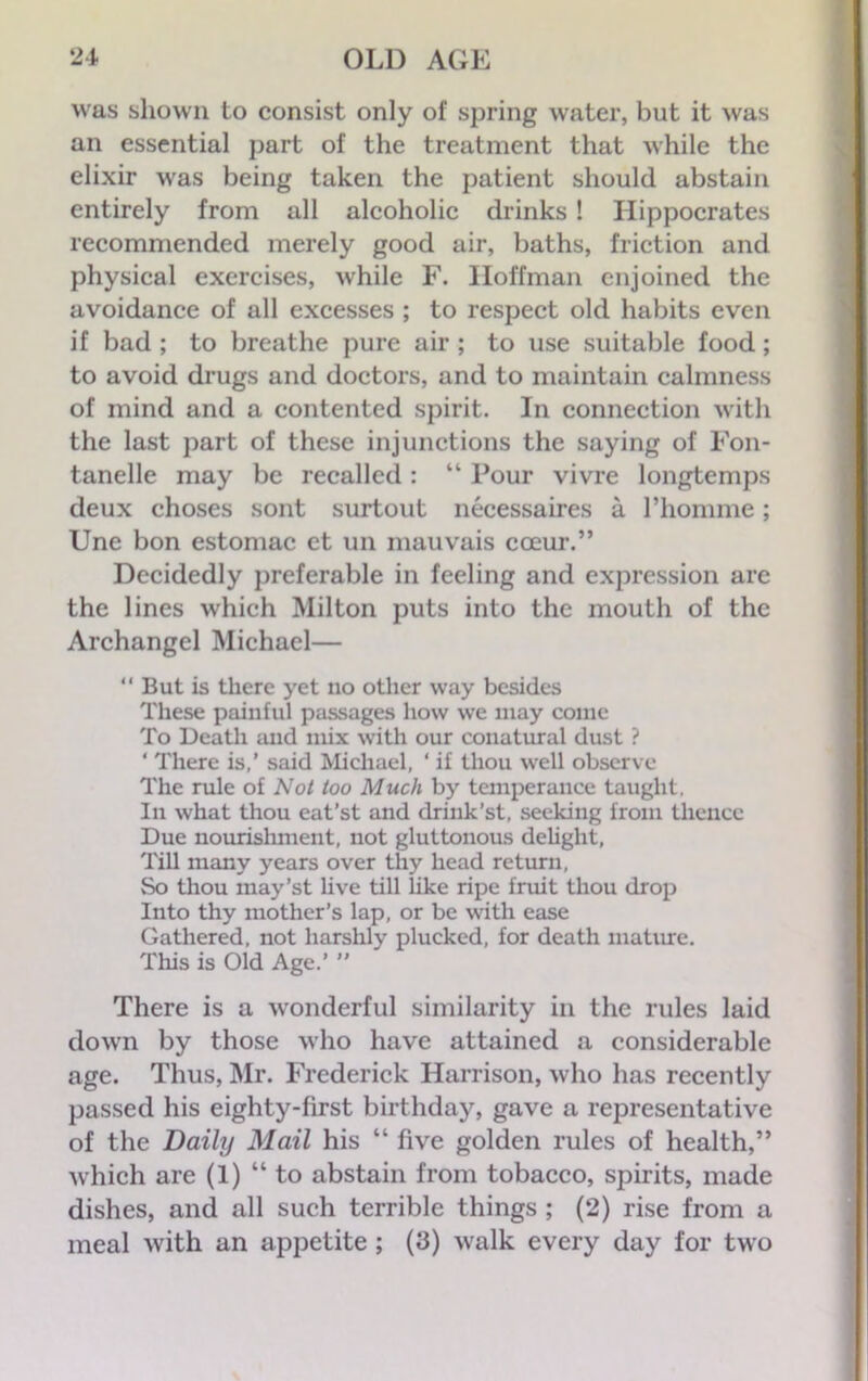 was shown to consist only of spring water, but it was an essential part of the treatment that while the elixir was being taken the patient should abstain entirely from all alcoholic drinks ! Hippocrates recommended merely good air, baths, friction and physical exercises, while F. Hoffman enjoined the avoidance of all excesses ; to respect old habits even if bad ; to breathe pure air ; to use suitable food; to avoid drugs and doctors, and to maintain calmness of mind and a contented spirit. In connection with the last part of these injunctions the saying of Fon- tanelle may be recalled: “ Pour vivre longtemps deux choses sont surtout necessaires a l’homme; Une bon estomac ct un mauvais coeur.” Decidedly preferable in feeling and expression are the lines which Milton puts into the mouth of the Archangel Michael— “ But is there yet no other way besides These painful passages how we may come To Death and mix with our conatural dust ? ‘ There is,’ said Michael, ‘ if thou well observe The rule of Not too Much by temperance taught, In what thou eat’st and drink’st, seeking from thence Due nourishment, not gluttonous delight, Till many years over thy head return, So thou may’st live till like ripe fruit thou drop Into thy mother’s lap, or be with ease Gathered, not harshly plucked, for death mature. This is Old Age.’ ” There is a wonderful similarity in the rules laid down by those who have attained a considerable age. Thus, Mr. Frederick Harrison, who has recently passed his eighty-first birthday, gave a representative of the Daily Mail his “ five golden rules of health,” which are (1) “to abstain from tobacco, spirits, made dishes, and all such terrible things ; (2) rise from a meal with an appetite ; (3) walk every day for two