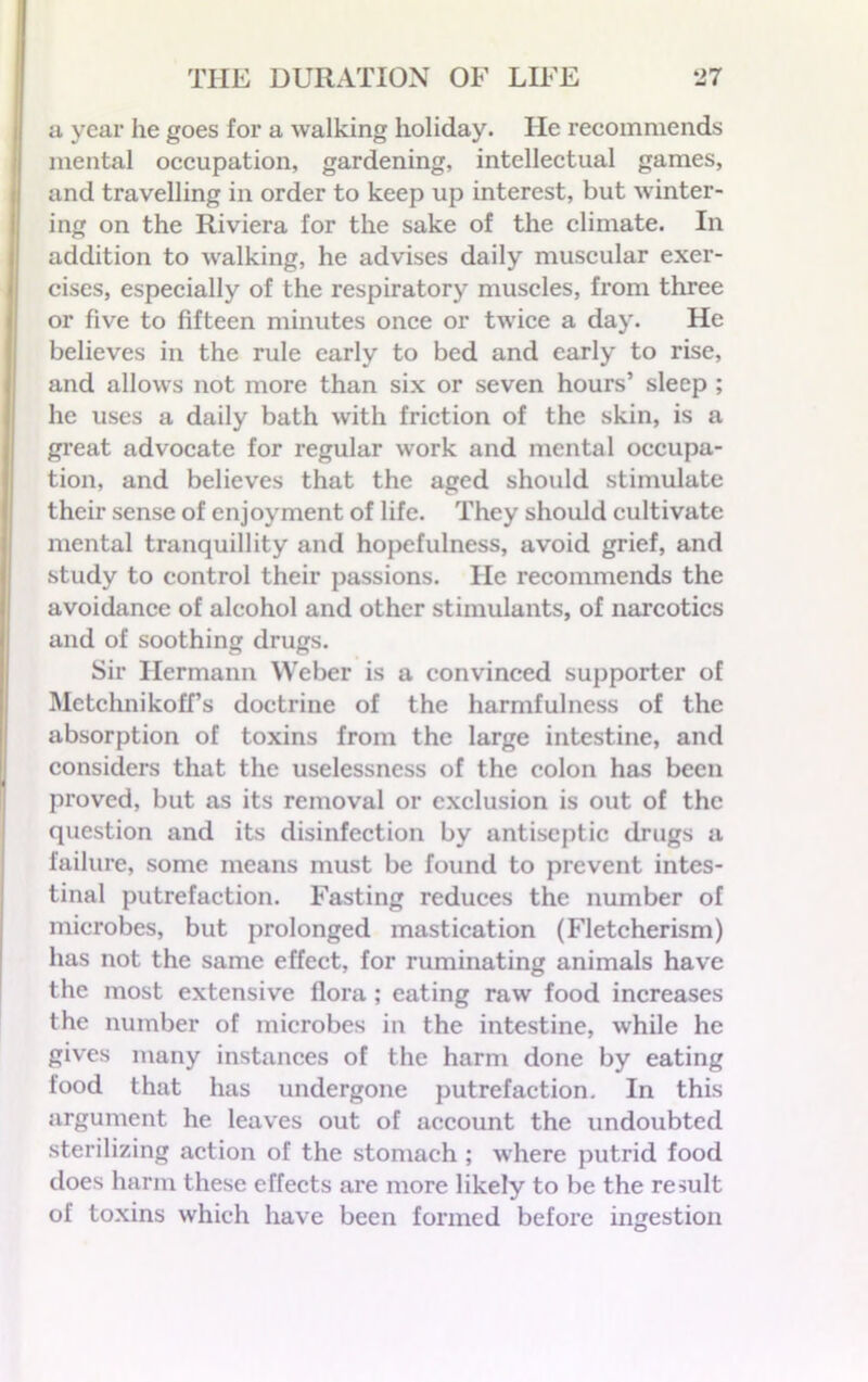 a year he goes for a walking holiday. He recommends mental occupation, gardening, intellectual games, and travelling in order to keep up interest, but winter- ing on the Riviera for the sake of the climate. In addition to walking, he advises daily muscular exer- cises, especially of the respiratory muscles, from three or five to fifteen minutes once or twice a day. He believes in the rule early to bed and early to rise, and allows not more than six or seven hours’ sleep ; he uses a daily bath with friction of the skin, is a great advocate for regular work and mental occupa- tion, and believes that the aged should stimulate their sense of enjoyment of life. They should cultivate mental tranquillity and hopefulness, avoid grief, and study to control their passions. He recommends the avoidance of alcohol and other stimulants, of narcotics and of soothing drugs. Sir Hermann Weber is a convinced supporter of Metchnikoff’s doctrine of the harmfulness of the absorption of toxins from the large intestine, and considers that the uselessness of the colon has been proved, but as its removal or exclusion is out of the question and its disinfection by antiseptic drugs a failure, some means must be found to prevent intes- tinal putrefaction. Fasting reduces the number of microbes, but prolonged mastication (Fletcherism) has not the same effect, for ruminating animals have the most extensive flora ; eating raw food increases the number of microbes in the intestine, while he gives many instances of the harm done by eating food that has undergone putrefaction. In this argument he leaves out of account the undoubted sterilizing action of the stomach ; where putrid food does harm these effects are more likely to be the result of toxins which have been formed before ingestion