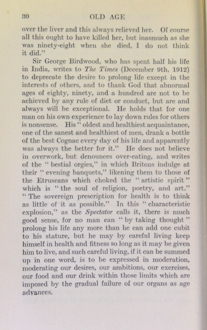 over the liver and this always relieved her. Of course all this ought to have killed her, hut inasmuch as she was ninety-eight when she died, I do not think it did.” Sir George Birdwood, who has spent half his life in India, writes to The Times (December 9th, 1912) to deprecate the desire to prolong life except in the interests of others, and to thank God that abnormal ages of eighty, ninety, and a hundred arc not to be achieved by any rule of diet or conduct, but are and always will be exceptional. He holds that for one man on his own experience to lay down rules for others is nonsense. His “ oldest and healthiest acquaintance, one of the sanest and healthiest of men, drank a bottle of the best Cognac every day of his life and apparently was always the better for it.” He does not believe in overwork, but denounces over-eating, and writes of the 44 bestial orgies,” in which Britons indulge at their “ evening banquets,” likening them to those of the Etruscans which choked the “ artistic spirit ” which is “ the soul of religion, poetry, and art.” 41 The sovereign prescription for health is to think as little of it as possible.” In this “ characteristic explosion,” as the Spectator calls it, there is much good sense, for no man can 44 by taking thought ” prolong his life any more than he can add one cubit to his stature, but he may by careful living keep himself in health and fitness so long as it may be given him to live, and such careful living, if it can be summed up in one word, is to be expressed in moderation, moderating our desires, our ambitions, our exercises, our food and our drink within those limits which are imposed by the gradual failure of our organs as age advances,