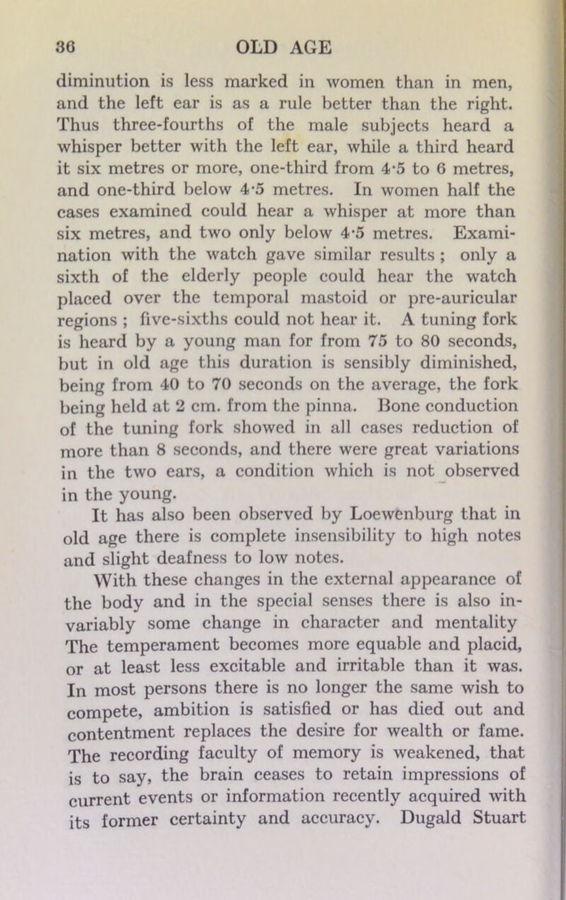 diminution is less marked in women than in men, and the left ear is as a rule better than the right. Thus three-fourths of the male subjects heard a whisper better with the left ear, while a third heard it six metres or more, one-third from 4-5 to 6 metres, and one-third below 4-5 metres. In women half the cases examined could hear a whisper at more than six metres, and two only below 4-5 metres. Exami- nation with the watch gave similar results ; only a sixth of the elderly people could hear the watch placed over the temporal mastoid or pre-auricular regions ; five-sixths could not hear it. A tuning fork is heard by a young man for from 75 to 80 seconds, but in old age this duration is sensibly diminished, being from 40 to 70 seconds on the average, the fork being held at 2 cm. from the pinna. Bone conduction of the tuning fork showed in all cases reduction of more than 8 seconds, and there were great variations in the two ears, a condition which is not observed in the young. It has also been observed by Loewenburg that in old age there is complete insensibility to high notes and slight deafness to low notes. With these changes in the external appearance of the body and in the special senses there is also in- variably some change in character and mentality The temperament becomes more equable and placid, or at least less excitable and irritable than it was. In most persons there is no longer the same wish to compete, ambition is satisfied or has died out and contentment replaces the desire for wealth or fame. The recording faculty of memory is weakened, that is to say, the brain ceases to retain impressions of current events or information recently acquired with its former certainty and accuracy. Dugald Stuart