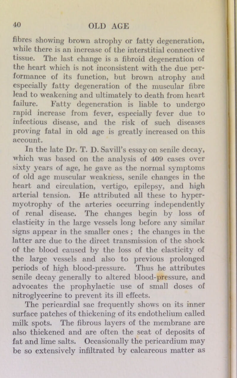 fibres showing brown atrophy or fatty degeneration, while there is an increase of the interstitial connective tissue. The last change is a fibroid degeneration of the heart which is not inconsistent with the due per- formance of its function, but brown atrophy and especially fatty degeneration of the muscular fibre lead to weakening and ultimately to death from heart failure. Fatty degeneration is liable to undergo rapid increase from fever, especially fever due to infectious disease, and the risk of such diseases proving fatal in old age is greatly increased on this account. In the late Dr. T. I). Savill’s essay on senile decay, which was based on the analysis of 409 cases over sixty years of age, he gave as the normal symptoms of old age muscular weakness, senile changes in the heart and circulation, vertigo, epilepsy, and high arterial tension. He attributed all these to hyper- myotrophy of the arteries occurring independently of renal disease. The changes begin by loss of elasticity in the large vessels long before any similar signs appear in the smaller ones ; the changes in the latter are due to the direct transmission of the shock of the blood caused by the loss of the elasticity of the large vessels and also to previous prolonged periods of high blood-pressure. Thus he attributes senile decay generally to altered blood-pressure, and advocates the prophylactic use of small doses of nitroglycerine to prevent its ill effects. The pericardial sac frequently shows on its inner surface patches of thickening of its endothelium called milk spots. The fibrous layers of the membrane are also thickened and are often the seat of deposits of fat and lime salts. Occasionally the pericardium may be so extensively infiltrated by calcareous matter as