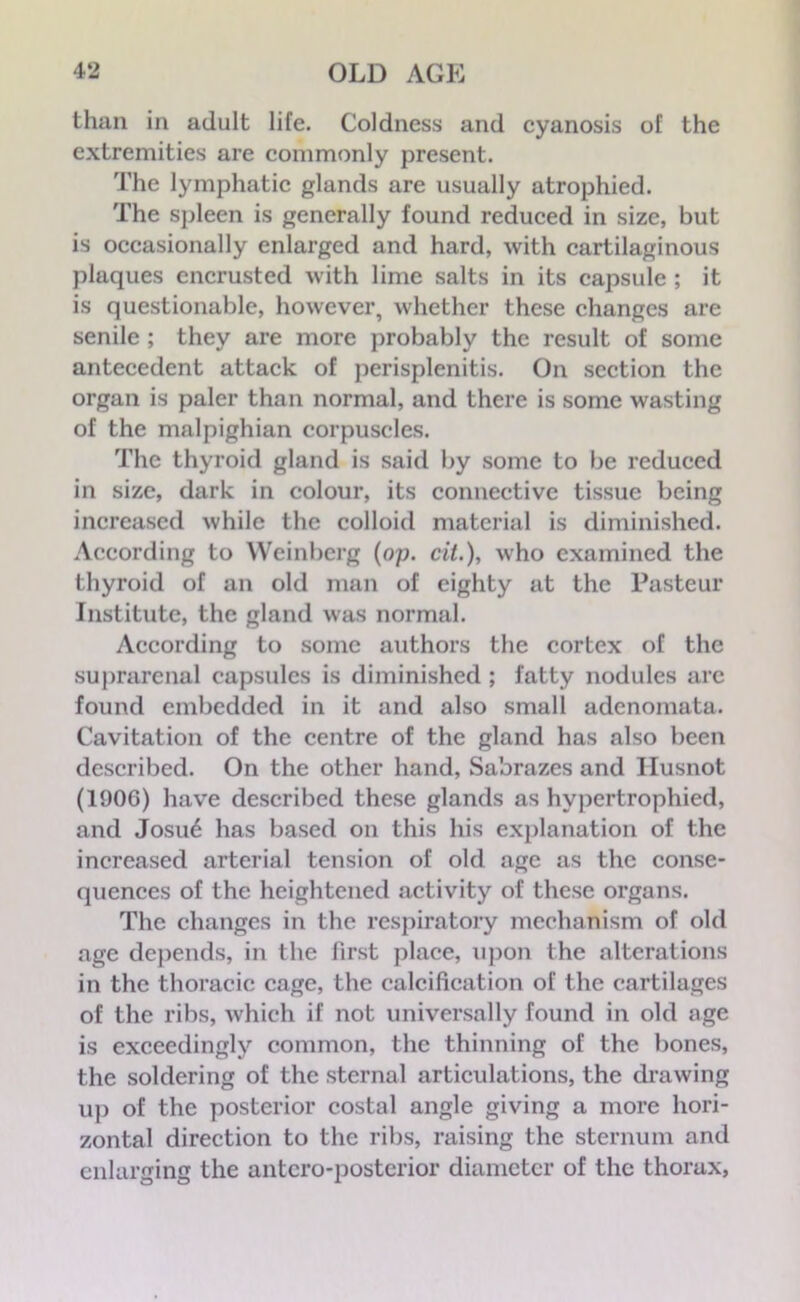 than in adult life. Coldness and cyanosis of the extremities are commonly present. The lymphatic glands are usually atrophied. The spleen is generally found reduced in size, but is occasionally enlarged and hard, with cartilaginous plaques encrusted with lime salts in its capsule ; it is questionable, however, whether these changes are senile ; they are more probably the result of some antecedent attack of perisplenitis. On section the organ is paler than normal, and there is some wasting of the malpighian corpuscles. The thyroid gland is said by some to be reduced in size, dark in colour, its connective tissue being increased while the colloid material is diminished. According to Weinberg (op. tit.), who examined the thyroid of an old man of eighty at the Pasteur Institute, the gland was normal. According to some authors the cortex of the suprarenal capsules is diminished ; fatty nodules arc found embedded in it and also small adenomata. Cavitation of the centre of the gland has also been described. On the other hand, Sabrazes and Ilusnot (1906) have described these glands as hypertrophied, and Josu6 has based on this his explanation of the increased arterial tension of old age as the conse- quences of the heightened activity of these organs. The changes in the respiratory mechanism of old age depends, in the first place, upon the alterations in the thoracic cage, the calcification of the cartilages of the ribs, which if not universally found in old age is exceedingly common, the thinning of the bones, the soldering of the sternal articulations, the drawing up of the posterior costal angle giving a more hori- zontal direction to the ribs, raising the sternum and enlarging the antcro-posterior diameter of the thorax,