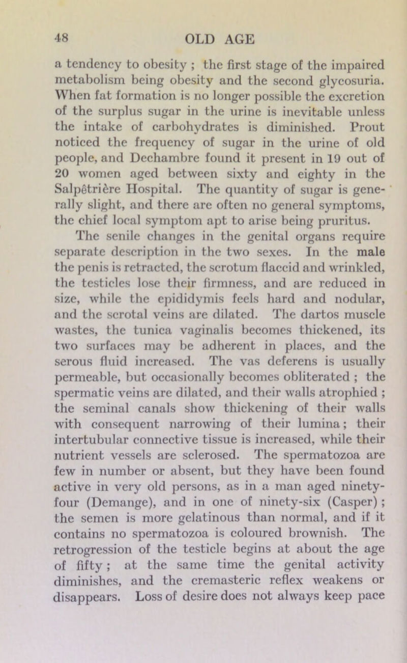 a tendency to obesity ; the first stage of the impaired metabolism being obesity and the second glycosuria. When fat formation is no longer possible the excretion of the surplus sugar in the urine is inevitable unless the intake of carbohydrates is diminished. Prout noticed the frequency of sugar in the urine of old people, and Dechambre found it present in 19 out of 20 women aged between sixty and eighty in the Salpetri^re Hospital. The quantity of sugar is gene- rally slight, and there are often no general symptoms, the chief local symptom apt to arise being pruritus. The senile changes in the genital organs require separate description in the two sexes. In the male the penis is retracted, the scrotum flaccid and wrinkled, the testicles lose their firmness, and are reduced in size, while the epididymis feels hard and nodular, and the scrotal veins are dilated. The dartos muscle wastes, the tunica vaginalis becomes thickened, its two surfaces may be adherent in places, and the serous fluid increased. The vas deferens is usually permeable, but occasionally becomes obliterated ; the spermatic veins are dilated, and their walls atrophied ; the seminal canals show thickening of their walls with consequent narrowing of their lumina; their intertubular connective tissue is increased, while their nutrient vessels are sclerosed. The spermatozoa are few in number or absent, but they have been found active in very old persons, as in a man aged ninety- four (Demange), and in one of ninety-six (Casper); the semen is more gelatinous than normal, and if it contains no spermatozoa is coloured brownish. The retrogression of the testicle begins at about the age of fifty; at the same time the genital activity diminishes, and the cremasteric reflex weakens or disappears. Loss of desire does not always keep pace