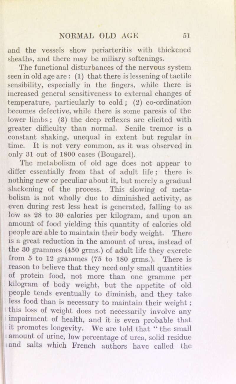 and the vessels show periarteritis with thickened sheaths, and there may be miliary softenings. The functional disturbances of the nervous system seen in old age are : (1) that there is lessening of tactile sensibility, especially in the fingers, while there is increased general sensitiveness to external changes of temperature, particularly to cold ; (2) co-ordination becomes defective, while there is some paresis of the lower limbs ; (3) the deep reflexes are elicited with greater difficulty than normal. Senile tremor is a constant shaking, unequal in extent but regular in time. It is not very common, as it was observed in only 31 out of 1800 cases (Bougarel). The metabolism of old age does not appear to differ essentially from that of adult life ; there is nothing new or peculiar about it, but merely a gradual slackening of the process. This slowing of meta- bolism is not wholly due to diminished activity, as even during rest less heat is generated, falling to as low as 28 to 30 ealorics per kilogram, and upon an amount of food yielding this quantity of calories old people are able to maintain their body weight. There is a great reduction in the amount of urea, instead of the 30 grammes (450 grms.) of adult life they excrete from 5 to 12 grammes (75 to 180 grms.). There is reason to believe that they need only small quantities of protein food, not more than one gramme per kilogram of body weight, but the appetite of old people tends eventually to diminish, and they take less food than is necessary to maintain their weight; this loss of weight does not necessarily involve any impairment of health, and it is even probable that it promotes longevity. We are told that “ the small 1 amount of urine, low percentage of urea, solid residue and salts which French authors have called the