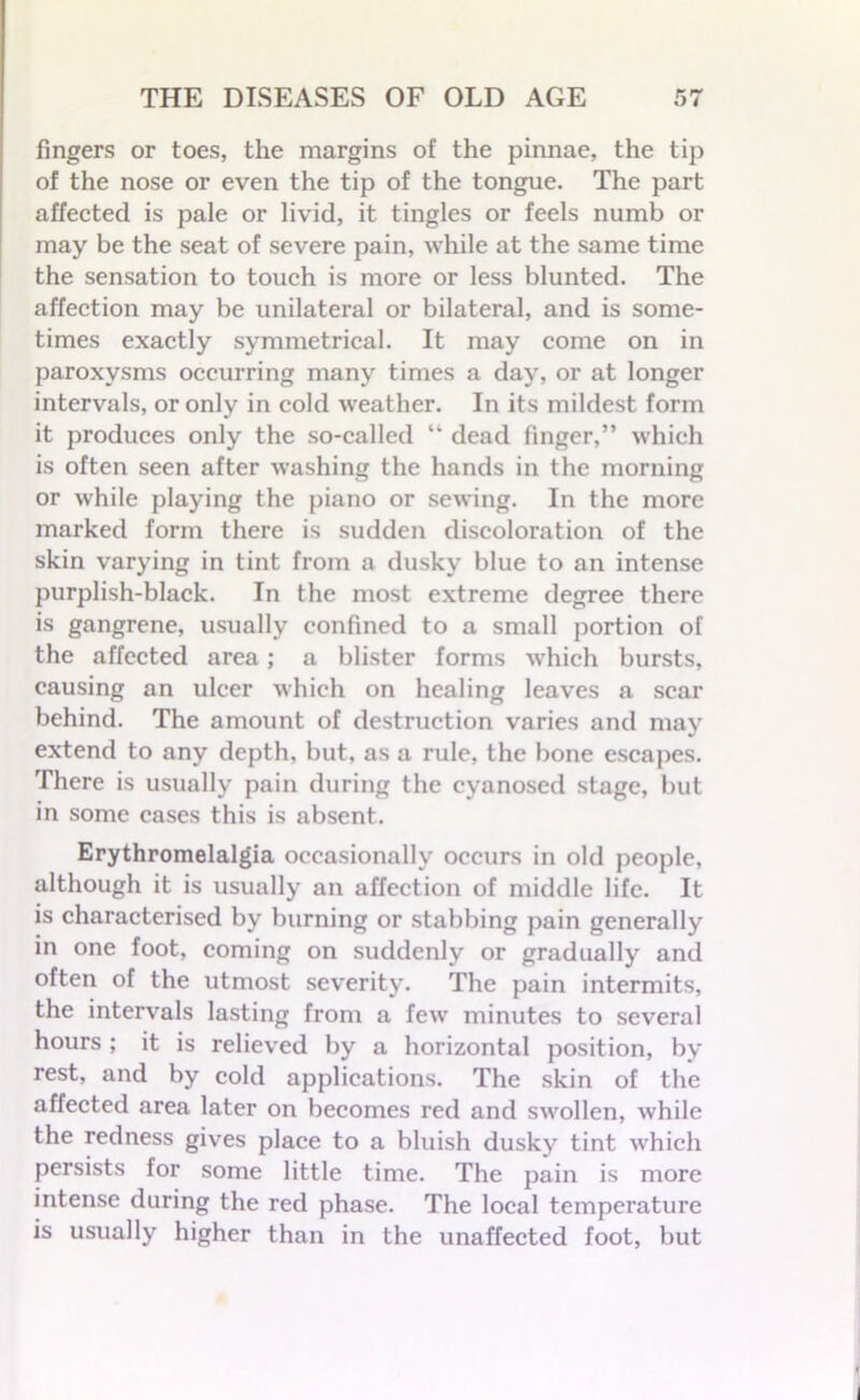 fingers or toes, the margins of the pinnae, the tip of the nose or even the tip of the tongue. The part affected is pale or livid, it tingles or feels numb or may be the seat of severe pain, while at the same time the sensation to touch is more or less blunted. The affection may be unilateral or bilateral, and is some- times exactly symmetrical. It may come on in paroxysms occurring many times a day, or at longer intervals, or only in cold weather. In its mildest form it produces only the so-called “ dead finger,” which is often seen after washing the hands in the morning or while playing the piano or sewing. In the more marked form there is sudden discoloration of the skin varying in tint from a dusky blue to an intense purplish-black. In the most extreme degree there is gangrene, usually confined to a small portion of the affected area; a blister forms which bursts, causing an ulcer which on healing leaves a scar behind. The amount of destruction varies and may extend to any depth, but, as a rule, the bone escapes. There is usually pain during the cyanosed stage, but in some cases this is absent. Erythromelalgia occasionally occurs in old people, although it is usually an affection of middle life. It is characterised by burning or stabbing pain generally in one foot, coming on suddenly or gradually and often of the utmost severity. The pain intermits, the intervals lasting from a few minutes to several hours ; it is relieved by a horizontal position, by rest, and by cold applications. The skin of the affected area later on becomes red and swollen, while the redness gives place to a bluish dusky tint which persists for some little time. The pain is more intense during the red phase. The local temperature is usually higher than in the unaffected foot, but