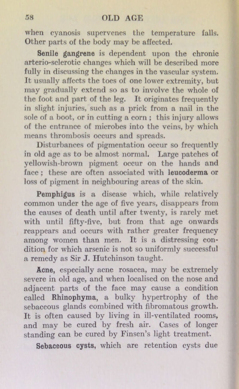 when cyanosis supervenes the temperature falls. Other parts of the body may be affected. Senile gangrene is dependent upon the chronic arterio-sclerotic changes which will be described more fully in discussing the changes in the vascular system. It usually affects the toes of one lower extremity, but may gradually extend so as to involve the whole of the foot and part of the leg. It originates frequently in slight injuries, such as a prick from a nail in the sole of a boot, or in cutting a corn ; this injury allows of the entrance of microbes into the veins, by which means thrombosis occurs and spreads. Disturbances of pigmentation occur so frequently in old age as to be almost normal. Large patches of yellowish-brown pigment occur on the hands and face ; these are often associated with leucoderma or loss of pigment in neighbouring areas of the skin. Pemphigus is a disease which, while relatively common under the age of five years, disappears from the causes of death until after twenty, is rarely met with until fifty-five, but from that age onwards reappears and occurs with rather greater frequency among women than men. It is a distressing con- dition for which arsenic is not so uniformly successful a remedy as Sir J. Hutchinson taught. Acne, especially acne rosacea, may be extremely severe in old age, and when localised on the nose and adjacent parts of the face may cause a condition called Rhinophyma, a bulky hypertrophy of the sebaceous glands combined with fibromatous growth. It is often caused by living in ill-ventilated rooms, and may be cured by fresh air. Cases of longer standing can be cured by Finsen’s light treatment. Sebaceous cysts, which are retention cysts due