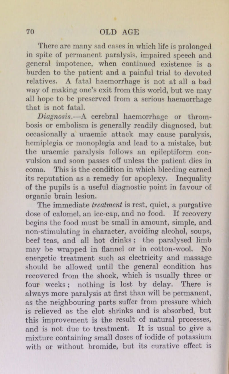 There arc many sad eases in which life is prolonged in spite of permanent paralysis, impaired speech and general impotence, when continued existence is a burden to the patient and a painful trial to devoted relatives. A fatal haemorrhage is not at all a bad way of making one’s exit from this world, but we may all hope to be preserved from a serious haemorrhage that is not fatal. Diagnosis.—A cerebral haemorrhage or throm- bosis or embolism is generally readily diagnosed, but occasionally a uraemic attack may cause paralysis, hemiplegia or monoplegia and lead to a mistake, but the uraemic paralysis follows an epileptiform con- vulsion and soon passes off unless the patient dies in coma. This is the condition in which bleeding earned its reputation as a remedy for apoplexy. Inequality of the pupils is a useful diagnostic point in favour of organic brain lesion. The immediate treatment is rest, quiet, a purgative dose of calomel, an ice-cap, and no food. If recovery begins the food must be small in amount, simple, and non-stimulating in character, avoiding alcohol, soups, beef teas, and all hot drinks ; the paralysed limb may be wrapped in flannel or in cotton-wool. No energetic treatment such as electricity and massage should be allowed until the general condition has recovered from the shock, which is usually three or four weeks; nothing is lost by delay. There is always more paralysis at first than will be permanent, as the neighbouring parts suffer from pressure which is relieved as the clot shrinks and is absorbed, but this improvement is the result of natural processes, and is not due to treatment. It is usual to give a mixture containing small doses of iodide of potassium with or without bromide, but its curative effect is