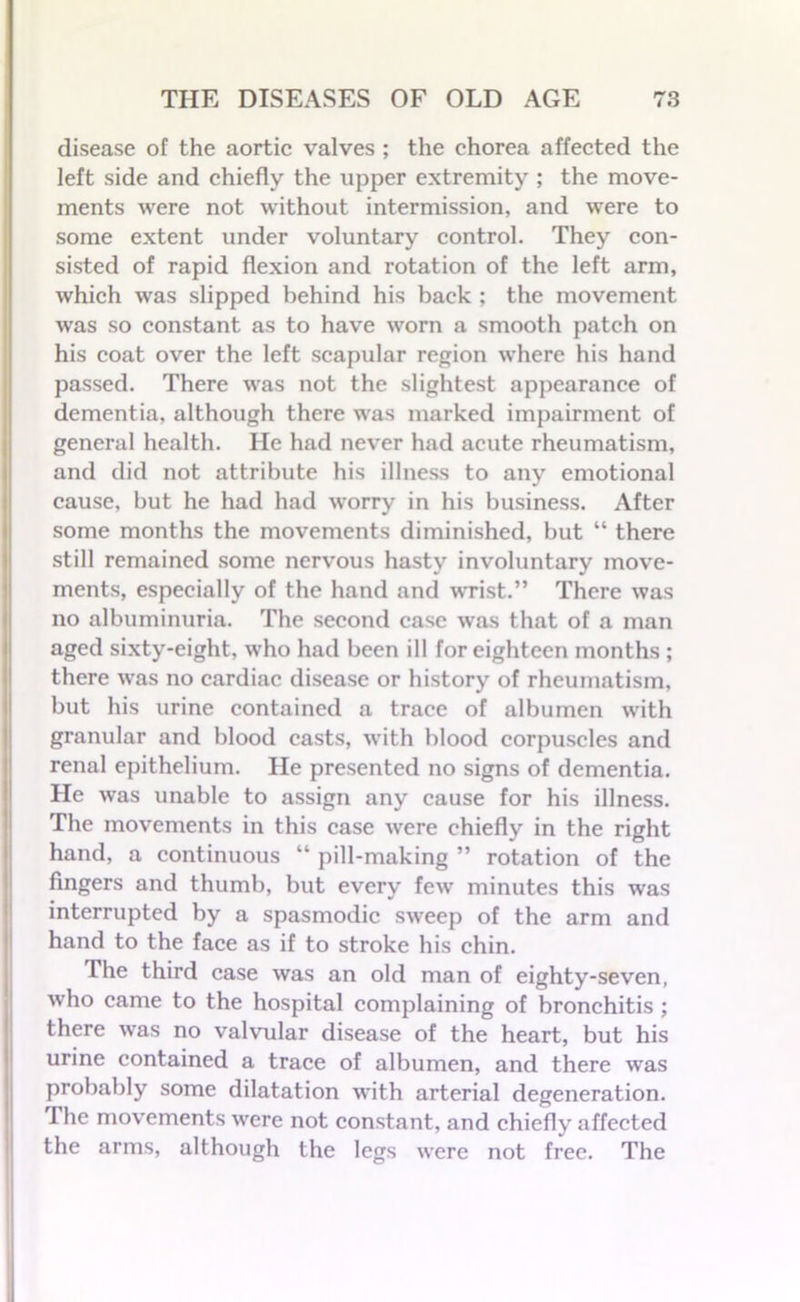 disease of the aortic valves ; the chorea affected the left side and chiefly the upper extremity ; the move- ments were not without intermission, and were to some extent under voluntary control. They con- sisted of rapid flexion and rotation of the left arm, which was slipped behind his back ; the movement was so constant as to have worn a smooth patch on his coat over the left scapular region where his hand passed. There was not the slightest appearance of dementia, although there was marked impairment of general health. He had never had acute rheumatism, and did not attribute his illness to any emotional cause, but he had had worry in his business. After some months the movements diminished, but “ there still remained some nervous hasty involuntary move- ments, especially of the hand and wrist.” There was no albuminuria. The second case was that of a man aged sixty-eight, who had been ill for eighteen months ; there was no cardiac disease or history of rheumatism, but his urine contained a trace of albumen with granular and blood casts, with blood corpuscles and renal epithelium. He presented no signs of dementia. He was unable to assign any cause for his illness. The movements in this case were chiefly in the right hand, a continuous “ pill-making ” rotation of the fingers and thumb, but every few minutes this was interrupted by a spasmodic sweep of the arm and hand to the face as if to stroke his chin. The third case was an old man of eighty-seven, who came to the hospital complaining of bronchitis ; there was no valvular disease of the heart, but his urine contained a trace of albumen, and there was probably some dilatation with arterial degeneration. The movements were not constant, and chiefly affected the arms, although the legs were not free. The