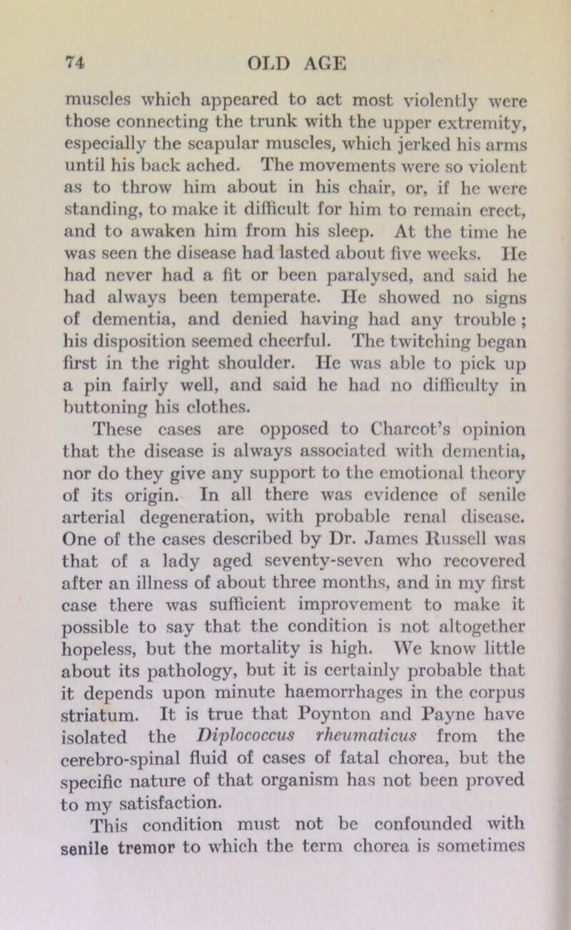 muscles which appeared to act most violently were those connecting the trunk with the upper extremity, especially the scapular muscles, which jerked his arms until his back ached. The movements were so violent as to throw him about in his chair, or, if he were standing, to make it difficult for him to remain erect, and to awaken him from his sleep. At the time he was seen the disease had lasted about five weeks. He had never had a fit or been paralysed, and said he had always been temperate. He showed no signs of dementia, and denied having had any trouble ; his disposition seemed cheerful. The twitching began first in the right shoulder. He was able to pick up a pin fairly well, and said he had no difficulty in buttoning his clothes. These cases are opposed to Charcot’s opinion that the disease is always associated with dementia, nor do they give any support to the emotional theory of its origin. In all there was evidence of senile arterial degeneration, with probable renal disease. One of the cases described by Dr. James Russell was that of a lady aged seventy-seven who recovered after an illness of about three months, and in my first case there was sufficient improvement to make it possible to say that the condition is not altogether hopeless, but the mortality is high. We know little about its pathology, but it is certainly probable that it depends upon minute haemorrhages in the corpus striatum. It is true that Poynton and Payne have isolated the Diplococcus rheumaticus from the cerebro-spinal fluid of cases of fatal chorea, but the specific nature of that organism has not been proved to my satisfaction. This condition must not be confounded with senile tremor to which the term chorea is sometimes