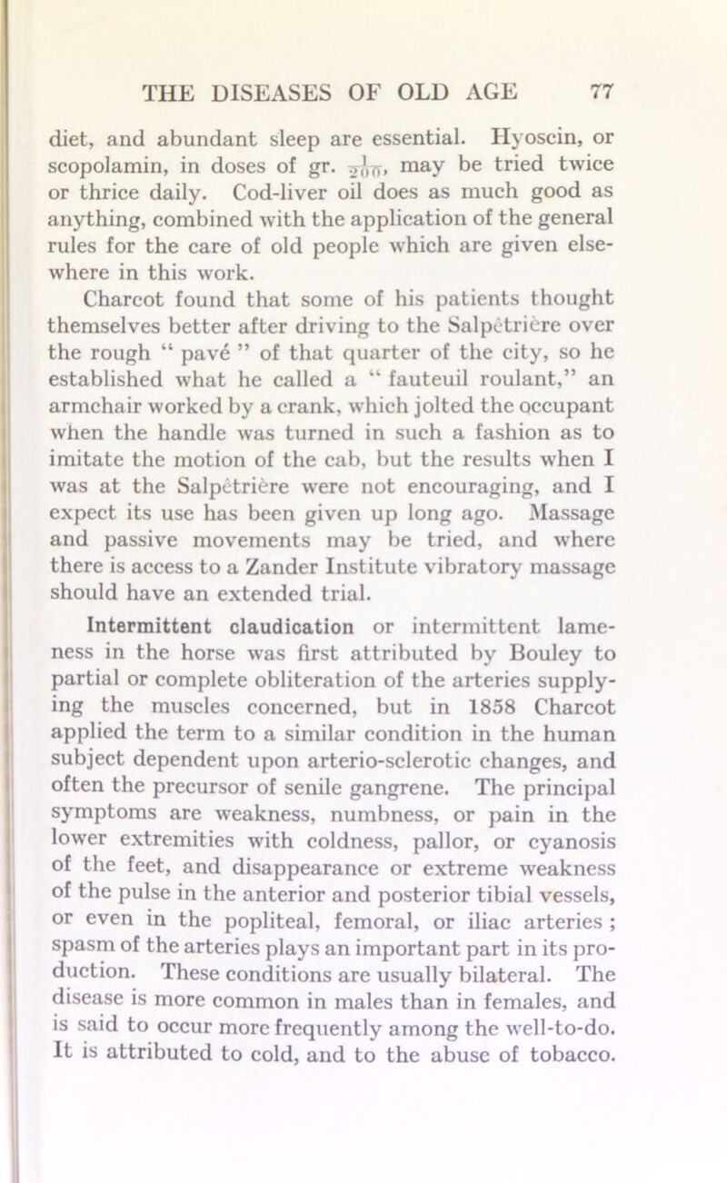 diet, and abundant sleep are essential. Iiyoscin, or scopolamin, in doses of gr. may be tried twice or thrice daily. Cod-liver oil does as much good as anything, combined with the application of the general rules for the care of old people which are given else- where in this work. Charcot found that some of his patients thought themselves better after driving to the Salpetriere over the rough “ pave ” of that quarter of the city, so he established what he called a “ fauteuil roulant,” an armchair worked by a crank, which jolted the occupant when the handle was turned in such a fashion as to imitate the motion of the cab, but the results when I was at the Salpetriere were not encouraging, and I expect its use has been given up long ago. Massage and passive movements may be tried, and where there is access to a Zander Institute vibratory massage should have an extended trial. Intermittent claudication or intermittent lame- ness in the horse was first attributed by Bouley to partial or complete obliteration of the arteries supply- ing the muscles concerned, but in 1858 Charcot applied the term to a similar condition in the human subject dependent upon arterio-sclerotic changes, and often the precursor of senile gangrene. The principal symptoms are weakness, numbness, or pain in the lower extremities with coldness, pallor, or cyanosis of the feet, and disappearance or extreme weakness of the pulse in the anterior and posterior tibial vessels, or even in the popliteal, femoral, or iliac arteries ; spasm of the arteries plays an important part in its pro- duction. These conditions are usually bilateral. The disease is more common in males than in females, and is said to occur more frequently among the well-to-do. It is attributed to cold, and to the abuse of tobacco.