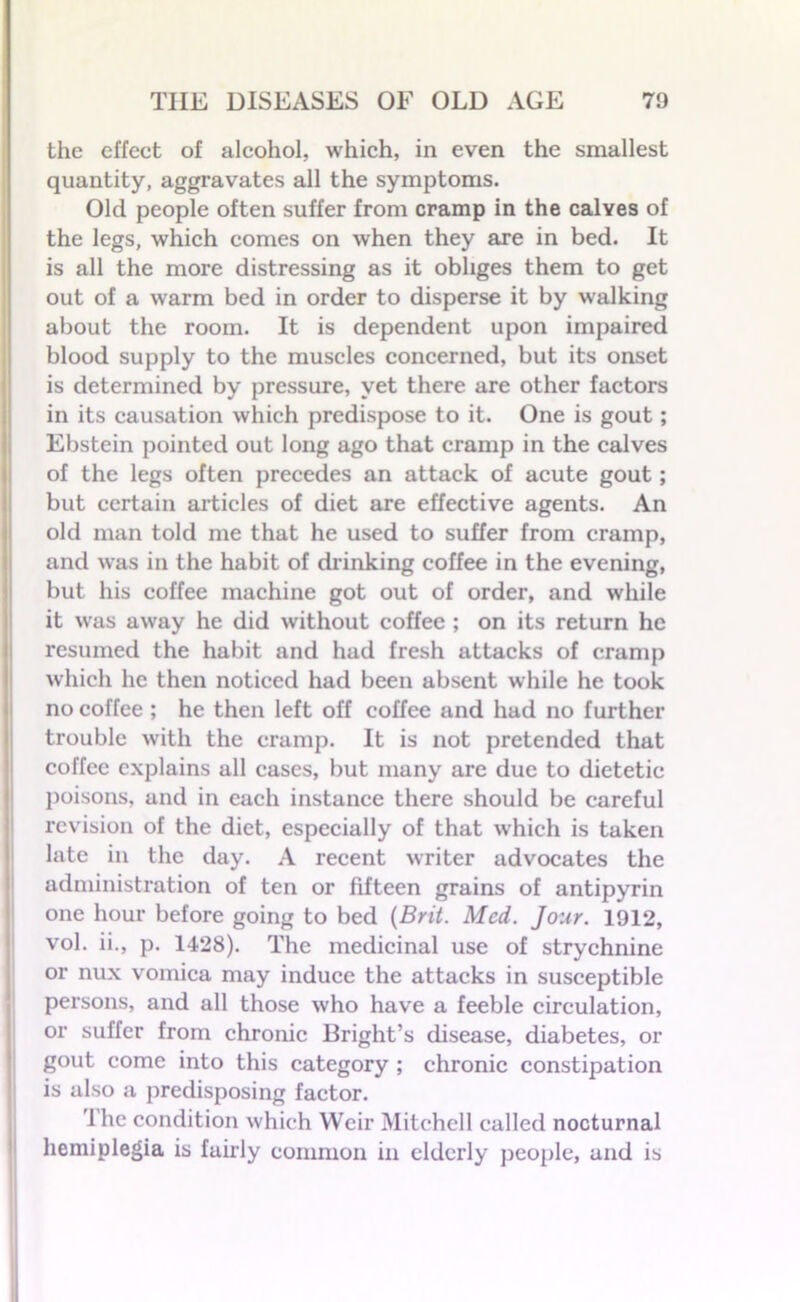 the effect of alcohol, which, in even the smallest quantity, aggravates all the symptoms. Old people often suffer from cramp in the caWes of the legs, which comes on when they are in bed. It is all the more distressing as it obliges them to get out of a warm bed in order to disperse it by walking about the room. It is dependent upon impaired blood supply to the muscles concerned, but its onset is determined by pressure, yet there are other factors in its causation which predispose to it. One is gout; Ebstein pointed out long ago that cramp in the calves of the legs often precedes an attack of acute gout; but certain articles of diet are effective agents. An old man told me that he used to suffer from cramp, and was in the habit of chinking coffee in the evening, but his coffee machine got out of order, and while it was away he did without coffee ; on its return he resumed the habit and had fresh attacks of cramp which he then noticed had been absent while he took no coffee ; he then left off coffee and had no further trouble with the cramp. It is not pretended that coffee explains all cases, but many are due to dietetic poisons, and in each instance there should be careful revision of the diet, especially of that which is taken late in the day. A recent writer advocates the administration of ten or fifteen grains of antipyrin one hour before going to bed {Brit. Med. Jour. 1912, vol. ii., p. 1428). The medicinal use of strychnine or nux vomica may induce the attacks in susceptible persons, and all those who have a feeble circulation, or suffer from chronic Bright’s disease, diabetes, or gout come into this category ; chronic constipation is also a predisposing factor. The condition which Weir Mitchell called nocturnal hemiplegia is fairly common in elderly people, and is