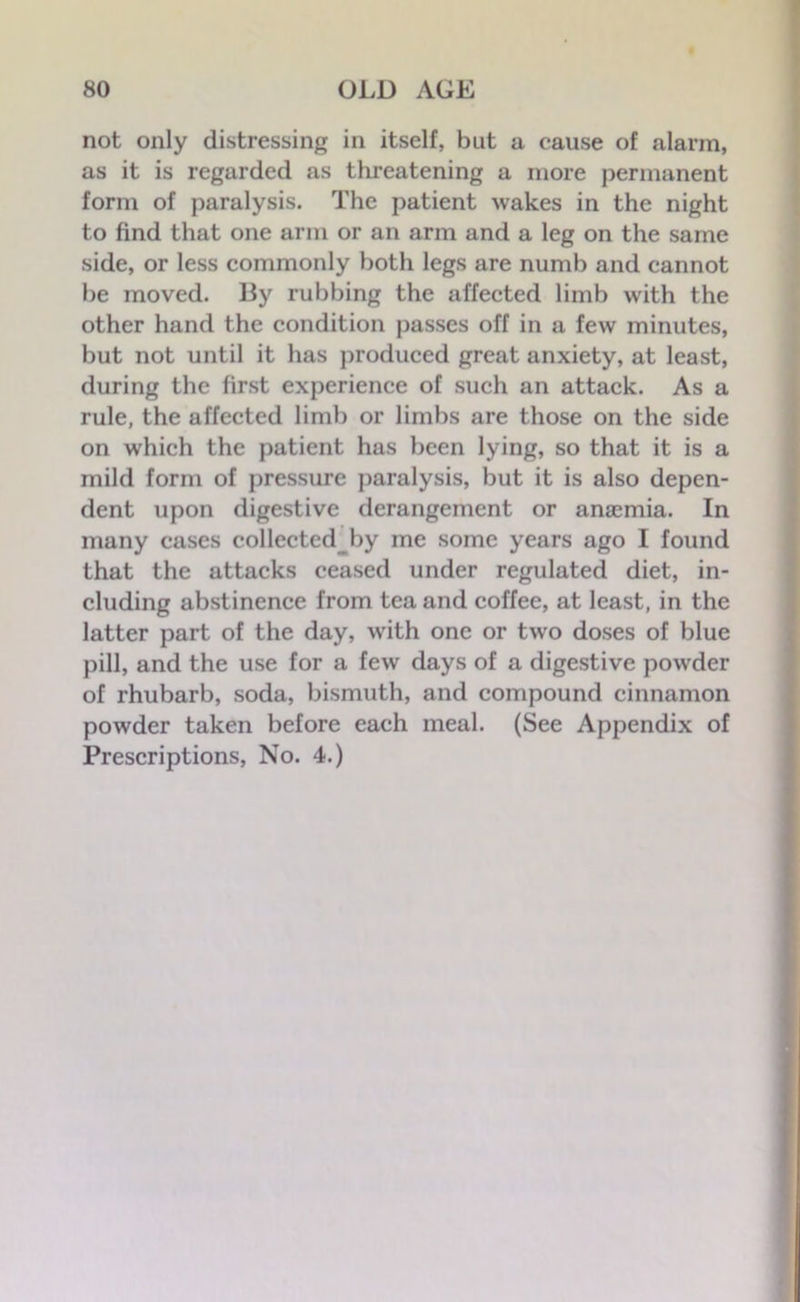 not only distressing in itself, but a cause of alarm, as it is regarded as threatening a more permanent form of paralysis. The patient wakes in the night to find that one arm or an arm and a leg on the same side, or less commonly both legs are numb and cannot be moved. By rubbing the affected limb with the other hand the condition passes off in a few minutes, but not until it has produced great anxiety, at least, during the first experience of such an attack. As a rule, the affected limb or limbs are those on the side on which the patient has been lying, so that it is a mild form of pressure paralysis, but it is also depen- dent upon digestive derangement or anaemia. In many cases collected by me some years ago I found that the attacks ceased under regulated diet, in- cluding abstinence from tea and coffee, at least, in the latter part of the day, with one or two doses of blue pill, and the use for a few days of a digestive powder of rhubarb, soda, bismuth, and compound cinnamon powder taken before each meal. (See Appendix of Prescriptions, No. 4.)