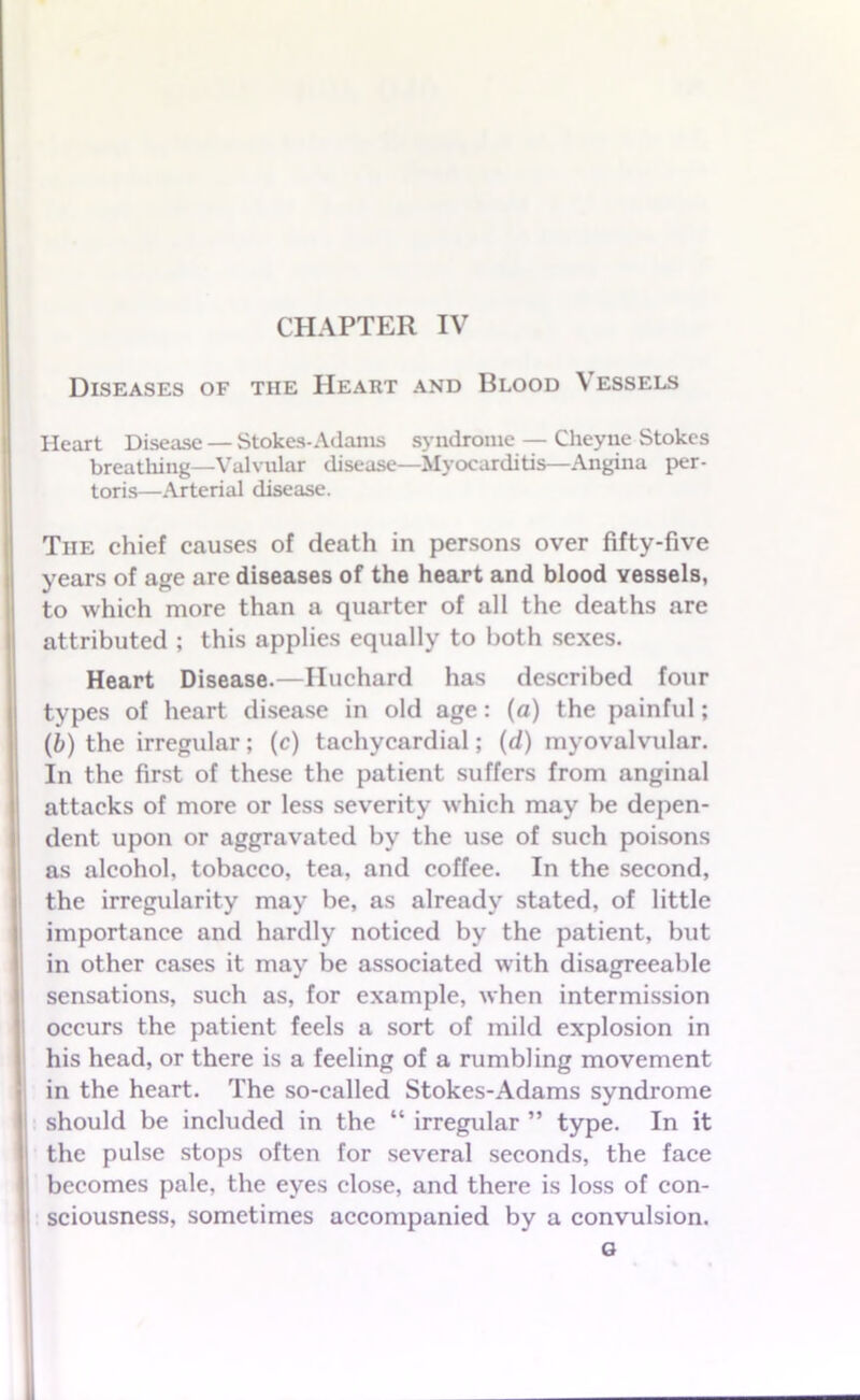 CHAPTER IV Diseases of the Heart and Blood V essels Heart Disease — Stokes-Adams syndrome — Cheyne Stokes breathing—Valvular disease—Myocarditis—Angina per- toris—Arterial disease. Tiie chief causes of death in persons over fifty-five years of age are diseases of the heart and blood vessels, to which more than a quarter of all the deaths are attributed ; this applies equally to both sexes. Heart Disease.—Iluchard has described four types of heart disease in old age: (a) the painful; (b) the irregular; (c) tachycardial; (d) myovalvular. In the first of these the patient suffers from anginal attacks of more or less severity which may be depen- dent upon or aggravated by the use of such poisons as alcohol, tobacco, tea, and coffee. In the second, the irregularity may be, as already stated, of little importance and hardly noticed by the patient, but in other cases it may be associated with disagreeable sensations, such as, for example, when intermission occurs the patient feels a sort of mild explosion in his head, or there is a feeling of a rumbling movement in the heart. The so-called Stokes-Adams syndrome should be included in the “ irregular ” type. In it the pulse stops often for several seconds, the face ! becomes pale, the eyes close, and there is loss of con- sciousness, sometimes accompanied by a convulsion.