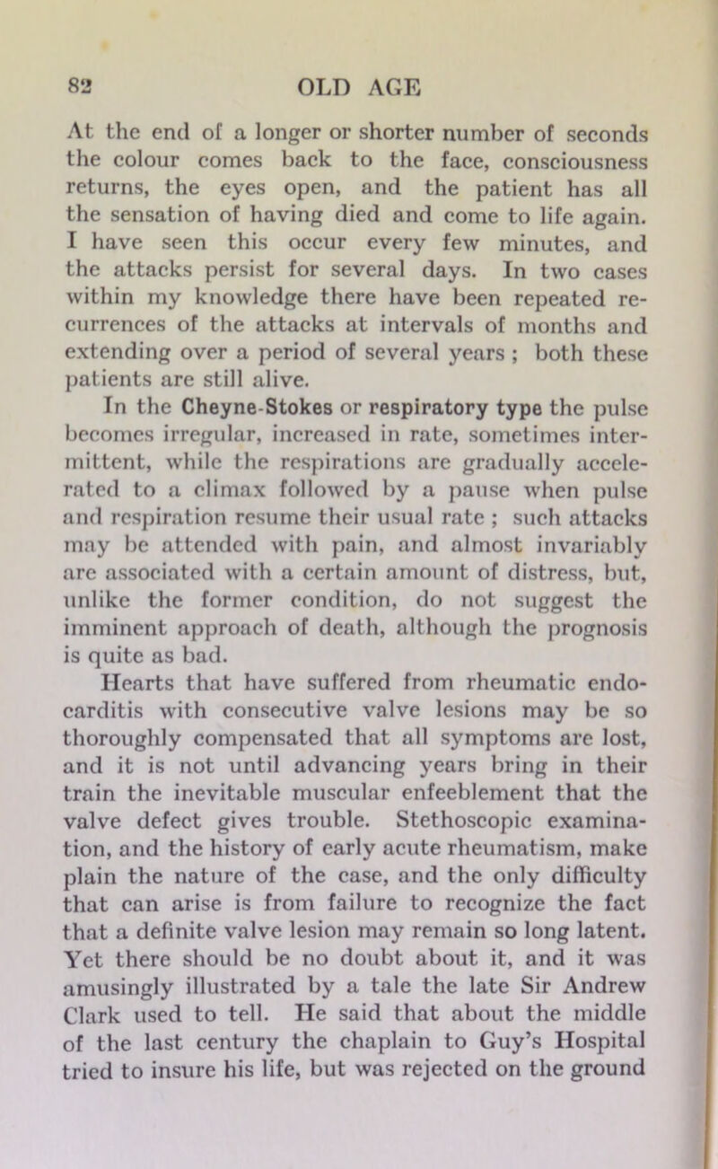 At the end of a longer or shorter number of seconds the colour comes back to the face, consciousness returns, the eyes open, and the patient has all the sensation of having died and come to life again. I have seen this occur every few minutes, and the attacks persist for several days. In two cases within my knowledge there have been repeated re- currences of the attacks at intervals of months and extending over a period of several years ; both these patients are still alive. In the Cheyne-Stokes or respiratory type the pulse becomes irregular, increased in rate, sometimes inter- mittent, while the respirations are gradually accele- rated to a climax followed by a pause when pulse and respiration resume their usual rate ; such attacks may be attended with pain, and almost invariably arc associated with a certain amount of distress, but, unlike the former condition, do not suggest the imminent approach of death, although the prognosis is quite as bad. Hearts that have suffered from rheumatic endo- carditis with consecutive valve lesions may be so thoroughly compensated that all symptoms are lost, and it is not until advancing years bring in their train the inevitable muscular enfeeblement that the valve defect gives trouble. Stethoscopic examina- tion, and the history of early acute rheumatism, make plain the nature of the case, and the only difficulty that can arise is from failure to recognize the fact that a definite valve lesion may remain so long latent. Yet there should be no doubt about it, and it was amusingly illustrated by a tale the late Sir Andrew Clark used to tell. He said that about the middle of the last century the chaplain to Guy’s Hospital tried to insure his life, but was rejected on the ground