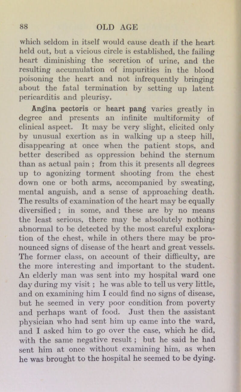 which seldom in itself would cause death if the heart held out, but a vicious circle is established, the failing heart diminishing the secretion of urine, and the resulting accumulation of impurities in the blood poisoning the heart and not infrequently bringing about the fatal termination by setting up latent pericarditis and pleurisy. Angina pectoris or heart pang varies greatly in degree and presents an infinite multiformity of clinical aspect. It may be very slight, elicited only by unusual exertion as in walking up a steep hill, disappearing at once when the patient stops, and better described as oppression behind the sternum than as actual pain ; from this it presents all degrees up to agonizing torment shooting from the chest down one or both arms, accompanied by sweating, mental anguish, and a sense of approaching death. The results of examination of the heart may be equally diversified ; in some, and these are by no means the least serious, there may be absolutely nothing abnormal to be detected by the most careful explora- tion of the chest, while in others there may be pro- nounced signs of disease of the heart and great vessels. The former class, on account of their difficulty, are the more interesting and important to the student. An elderly man was sent into my hospital ward one day during my visit; he was able to tell us very little, and on examining him I could find no signs of disease, but he seemed in very poor condition from poverty and perhaps want of food. Just then the assistant physician who had sent him up came into the ward, and I asked him to go over the case, which he did, with the same negative result; but he said he had sent him at once without examining him, as when he was brought to the hospital he seemed to be dying.