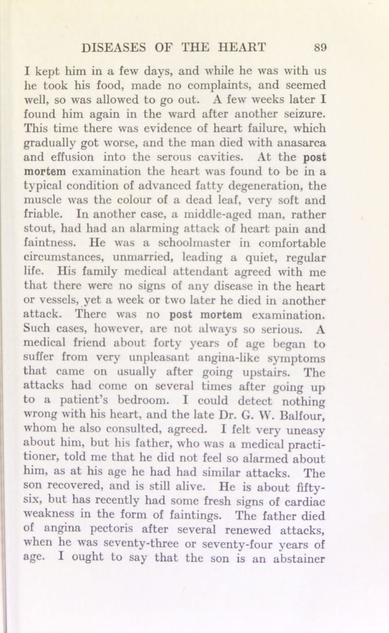 I kept him in a few days, and while he was with us he took his food, made no complaints, and seemed well, so was allowed to go out. A few weeks later I found him again in the ward after another seizure. This time there was evidence of heart failure, which gradually got worse, and the man died with anasarca and effusion into the serous cavities. At the post mortem examination the heart was found to be in a typical condition of advanced fatty degeneration, the muscle wras the colour of a dead leaf, very soft and friable. In another case, a middle-aged man, rather stout, had had an alarming attack of heart pain and faintness. He was a schoolmaster in comfortable circumstances, unmarried, leading a quiet, regular life. His family medical attendant agreed with me that there wfere no signs of any disease in the heart or vessels, yet a week or two later he died in another attack. There was no post mortem examination. Such cases, however, are not always so serious. A medical friend about forty years of age began to suffer from very unpleasant angina-like symptoms that came on usually after going upstairs. The attacks had come on several times after going up to a patient’s bedroom. I could detect nothing wrong with his heart, and the late Dr. G. W. Balfour, whom he also consulted, agreed. I felt very uneasy about him, but his father, who was a medical practi- tioner, told me that he did not feel so alarmed about him, as at his age he had had similar attacks. The son recovered, and is still alive. He is about fifty- six, but has recently had some fresh signs of cardiac weakness in the form of faintings. The father died of angina pectoris after several renewed attacks, when he w’as seventy-three or seventy-four years of age. I ought to say that the son is an abstainer