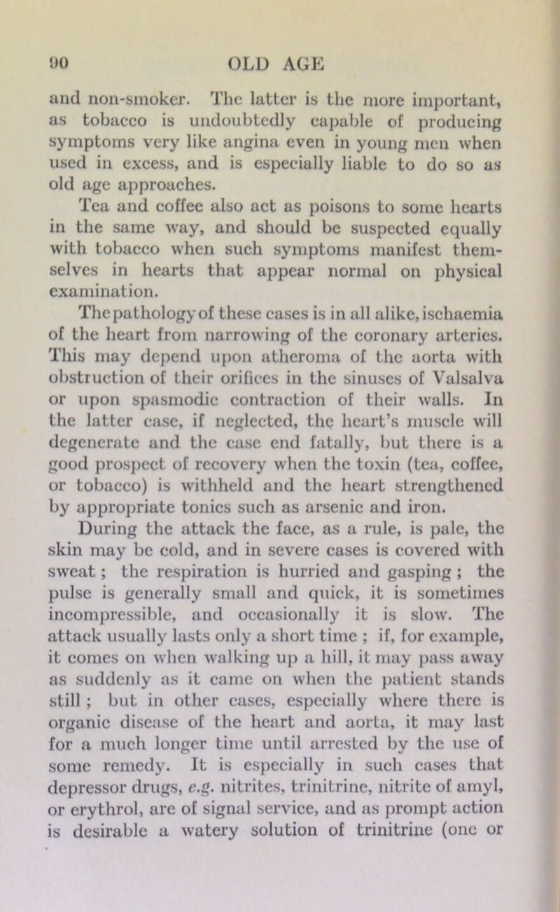 and non-smoker. The latter is the more important, as tobacco is undoubtedly capable of producing symptoms very like angina even in young men when used in excess, and is especially liable to do so as old age approaches. Tea and coffee also act as poisons to some hearts in the same way, and should be suspected equally with tobacco when such symptoms manifest them- selves in hearts that appear normal on physical examination. The pathology of these cases is in all alike, ischaemia of the heart from narrowing of the coronary arteries. This may depend upon atheroma of the aorta with obstruction of their orifices in the sinuses of Valsalva or upon spasmodic contraction of their walls. In the latter case, if neglected, the heart’s muscle will degenerate and the ease end fatally, but there is a good prospect of recovery when the toxin (tea, coffee, or tobacco) is withheld and the heart strengthened by appropriate tonics such as arsenic and iron. During the attack the face, as a rule, is pale, the skin may be cold, and in severe cases is covered with sweat; the respiration is hurried and gasping ; the pulse is generally small and quick, it is sometimes incompressible, and occasionally it is slow. The attack usually lasts only a short time ; if, for example, it comes on when walking up a hill, it may pass away as suddenly as it came on when the patient stands still ; but in other cases, especially where there is organic disease of the heart and aorta, it may last for a much longer time until arrested by the use of some remedy. It is especially in such cases that depressor drugs, e.g. nitrites, trinitrine, nitrite of amyl, or erythrol, are of signal service, and as prompt action is desirable a watery solution of trinitrine (one or