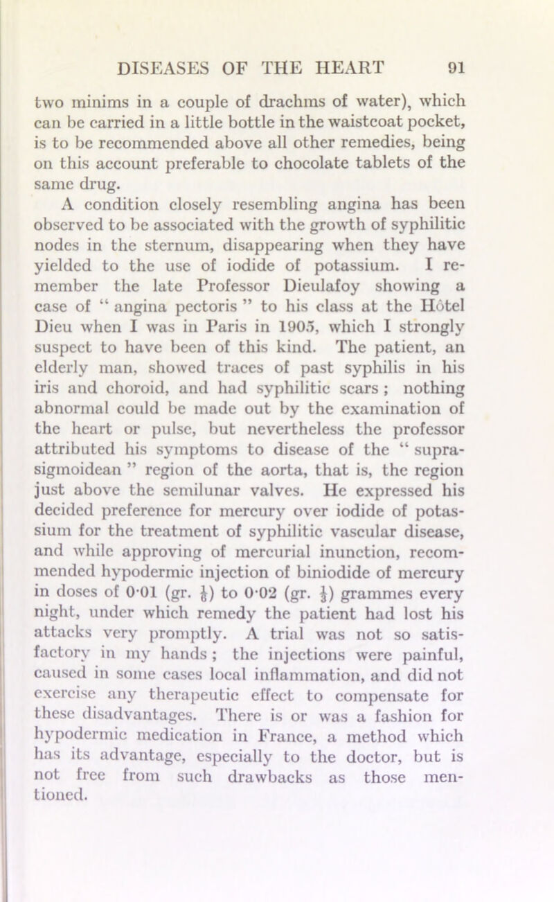 two minims in a couple of drachms of water), which can be carried in a little bottle in the waistcoat pocket, is to be recommended above all other remedies, being on this account preferable to chocolate tablets of the same drug. A condition closely resembling angina has been observed to be associated with the growth of syphilitic nodes in the sternum, disappearing when they have yielded to the use of iodide of potassium. I re- member the late Professor Dieulafoy showing a case of “ angina pectoris ” to his class at the Hotel Dieu when I was in Paris in 190.5, which I strongly suspect to have been of this kind. The patient, an elderly man, showed traces of past syphilis in his iris and choroid, and had syphilitic scars ; nothing abnormal could be made out by the examination of the heart or pulse, but nevertheless the professor attributed his symptoms to disease of the “ supra- sigmoidcan ” region of the aorta, that is, the region just above the semilunar valves. He expressed his decided preference for mercury over iodide of potas- sium for the treatment of syphilitic vascular disease, and while approving of mercurial inunction, recom- mended hypodermic injection of biniodide of mercury in doses of 0-01 (gr. £) to 0-02 (gr. £) grammes every night, under which remedy the patient had lost his attacks very promptly. A trial was not so satis- factory in my hands ; the injections were painful, caused in some cases local inflammation, and did not exercise any therapeutic effect to compensate for these disadvantages. There is or was a fashion for hypodermic medication in France, a method which has its advantage, especially to the doctor, but is not free from such drawbacks as those men- tioned.