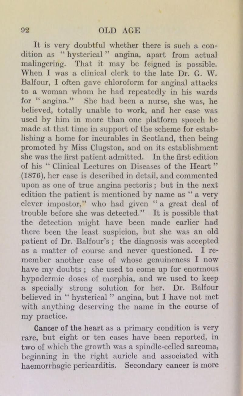 It is very doubtful whether there is such a con- dition as “ hysterical ” angina, apart from actual malingering. That it may be feigned is possible. When I was a clinical clerk to the late Dr. G. W. Balfour, I often gave chloroform for anginal attacks to a woman whom he had repeatedly in his wards for “ angina.” She had been a nurse, she was, he believed, totally unable to work, and her case was used by him in more than one platform speech he made at that time in support of the scheme for estab- lishing a home for incurables in Scotland, then being promoted by Miss Clugston, and on its establishment she was the first patient admitted. In the first edition of his “ Clinical Lectures on Diseases of the Heart ” (1876), her case is described in detail, and commented upon as one of true angina pectoris; but in the next edition the patient is mentioned by name as “ a very clever impostor,” who had given “ a great deal of trouble before she was detected.” It is possible that the detection might have been made earlier had there been the least suspicion, but she was an old patient of Dr. Balfour’s ; the diagnosis was accepted as a matter of course and never questioned. I re- member another case of whose genuineness I now have my doubts ; she used to come up for enormous hypodermic doses of morphia, and we used to keep a specially strong solution for her. Dr. Balfour believed in “ hysterical ” angina, but I have not met with anything deserving the name in the course of my practice. Cancer of the heart as a primary condition is very rare, but eight or ten cases have been reported, in two of which the growth was a spindle-celled sarcoma, beginning in the right auricle and associated with haemorrhagic pericarditis. Secondary cancer is more