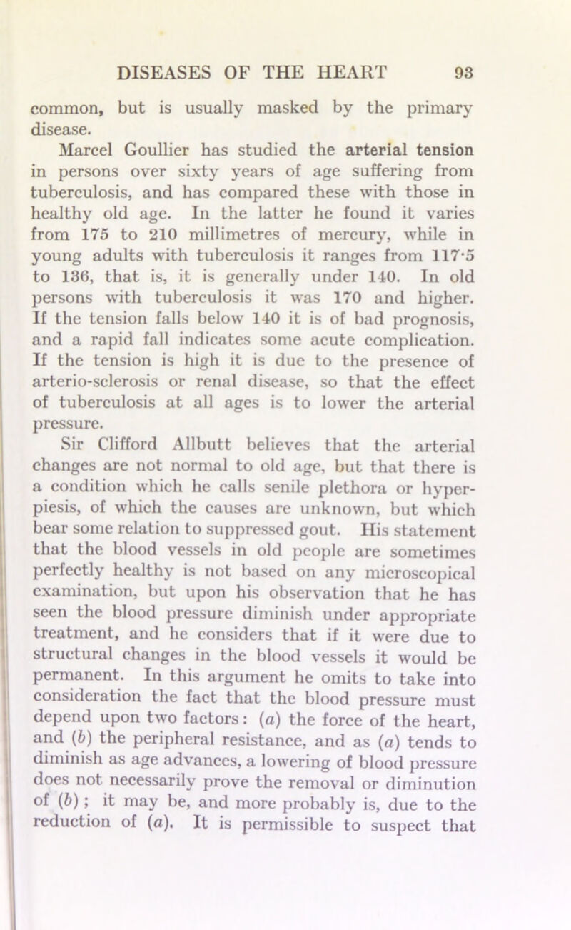 common, but is usually masked by the primary disease. Marcel Goullier has studied the arterial tension in persons over sixty years of age suffering from tuberculosis, and has compared these with those in healthy old age. In the latter he found it varies from 175 to 210 millimetres of mercury, while in young adults with tuberculosis it ranges from 117*5 to 136, that is, it is generally under 140. In old persons with tuberculosis it was 170 and higher. If the tension falls below 140 it is of bad prognosis, and a rapid fall indicates some acute complication. If the tension is high it is due to the presence of arterio-sclerosis or renal disease, so that the effect of tuberculosis at all ages is to lower the arterial pressure. Sir Clifford Allbutt believes that the arterial changes are not normal to old age, but that there is a condition which he calls senile plethora or hyper- piesis, of which the causes are unknown, but which bear some relation to suppressed gout. His statement that the blood vessels in old people are sometimes perfectly healthy is not based on any microscopical examination, but upon his observation that he has seen the blood pressure diminish under appropriate treatment, and he considers that if it were due to structural changes in the blood vessels it would be permanent. In this argument he omits to take into consideration the fact that the blood pressure must depend upon two factors: (a) the force of the heart, and (b) the peripheral resistance, and as (a) tends to diminish as age advances, a lowering of blood pressure does not necessarily prove the removal or diminution of (b); it may be, and more probably is, due to the reduction of (a). It is permissible to suspect that